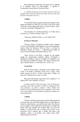 Para informações adicionais veja neste livro o capítulo
8: A Verdade acerca do "Deus-Adão", e capítulo 9:
Contradições concernentes à Pessoa de Deus.
3. A Bíblia ensina que Jesus Cristo sempre foi Deus. O
mormonismo ensina que houve um tempo em que Jesus não
foi Deus. Em quem você crê?
A Bíblia
"E tu, Belém Efrata, pequena demais para figurar como
grupo de milhares de Judá, de ti me sairá o que há de reinar
em Israel, e cujas origens são desde os tempos antigos, desde
os dias da eternidade" (Miquéias 5:2).
"No princípio era o Verbo de [Jesus], e o Verbo estava
com Deus, e o Verbo era Deus" (João 1:1).
"Antes que Abraão existisse, eu sou" (João 8:58).
Escritores Mórmons
"Cristo, o Verbo, o Unigênito, já tinha, é claro, atingido
o status da Divindade ainda quando vivia na preexistência"
(livrete, What the Mormons Think of Christ -- O Que Os
Mórmons Pensam de Cristo -- ; publicado pela Igreja de
Jesus Cristo dos Santos dos Últimos Dias, p. 36).
"Jesus tornou-se um Deus e chegou ao seu grande
estado de compreensão mediante esforço consistente e
obediência contínua a todas as verdades do evangelho e às
leis universais" (Milton R. Hunter, The Gospel Through the
Ages; Deseret Book Co., Salt Lake City, 1945, p. 51).
Comentário
Deus foi Deus desde o princípio como também Jesus
Cristo o foi desde o princípio, desde todo o tempo. Jesus
Cristo sempre foi Deus e é Deus. Jesus disse a Filipe, em
João 14:9: "Quem me vê a mim, vê o Pai."
Para mais informações veja neste livro o capítulo 7: "A
Falha Fatal", sob o subtítulo, O Cristo.
4. Deuteronômio 18:20-22 diz que o teste de Deus para
o profeta inclui uma exatidão de 100% no cumprimento de
suas profecias, ou então o profeta é falso. Muitas das
profecias de José Smith jamais foram cumpridas. De acordo
com o teste bíblico, foi José Smith um profeta verdadeiro ou
um profeta falso?
A Bíblia
"Porém o profeta que presumir de falar alguma palavra
em meu nome, que eu lhe não mandei falar, ou o que falar em
nome de outros deuses, esse profeta será morto. Se disseres
no teu coração: Como conhecerei a palavra que o Senhor não
falou? Sabe que quando esse profeta falar, em nome do
Senhor, e a palavra dele não se cumprir nem suceder, como
profetizou, esta é palavra que o Senhor não disse; com
soberba a falou o tal profeta: não tenhas temor dele"
(Deuteronômio 18:20-22).
 