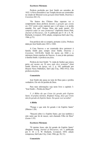 Escritores Mórmons
Profecia proferida por José Smith em setembro de
1832: A Nova Jerusalém e seu Templo devem ser construídas
no estado de Missouri nesta geração (José Smith, Doutrina e
Convênios 84:1-5).
"Os Santos dos Últimos Dias esperam ver o
cumprimento dessa profecia durante a geração que existia
em 1832 assim como esperam que o sol nasça e se ponha
amanhã. Por quê? Porque Deus não pode mentir. Ele
cumprirá todas as suas promessas" (Apóstolo Orson Pratt,
Journal of Discourses, vol. 9; publicado por F. D. e S. W.
Richards, Liverpool, 1854; edição, reimpressa Salt Lake City,
1966, p.71).
Esta profecia não se cumpriu, portanto é falsa. Profecia
dada por José Smith entre 1831 e 1844:
A Casa Nauvoo a ser construída deve pertencer à
familia Smith para sempre (José Smith, Doutrina e
Convênios 124:56-60). Smith foi morto em 1844 e os
mórmons foram expulsos de Nauvoo. A casa já não pertence
à família Smith. A profecia era falsa.
Profecia de José Smith: "A vinda do Senhor que estava
perto...até mesmo em 56 anos tudo deve terminar" (José
Smith, História da Igreja, vol. 2, p. 182; publicado por
Deseret News Publishers, Salt Lake City, 1902-1912). Esta
profecia era falsa.
Comentário
José Smith não passa no teste de Deus para o profeta
verdadeiro. Ele não foi profeta de Deus.
Para mais informações veja neste livro o capítulo 3:
"José Smith -- Profeta de Deus?"
5. A Bíblia diz que Cristo foi gerado pelo Espírito
Santo. O profeta mórmon, Brigham Young, disse que Cristo
não foi gerado do Espírito Santo. Em quem você acredita?
A Bíblia
"Porque o que nela foi gerado é do Espírito Santo"
(Mateus 1:20).
"Descerá sobre ti o Espírito Santo...por isso também o
ente santo que há de nascer, será chamado Filho de Deus"
(Lucas 1:35).
Escritores Mórmons
"O menino Jesus...não foi gerado do Espírito Santo"
(Brigham Young, Journal of Discourses, vol. 1; publicado
por F. D. e S. W. Richards, Liverpool, 1854; edição
reimpressa, Salt Lake City, Utah, 1966, pp. 50, 51).
Comentário
 