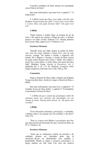 O profeta verdadeiro de Deus entraria em contradição
com a Palavra de Deus?
Para mais informações veja neste livro o capítulo 7: "A
Falha Fatal".
6. A Bíblia ensina que Deus criou Adão e deu-lhe vida.
Brigham Young ensinou que Adão "é nosso Pai e nosso Deus
e o único Deus com quem devemos lidar". Em quem você
crê?
A Bíblia
"Então formou o Senhor Deus ao homem do pó da
terra, e lhe soprou nas narinas o fôlego de vida e o homem
passou a ser alma vivente" (Gênesis 2:7). "Porque primeiro
foi formado Adão, depois Eva" (1 Timóteo 2:13).
Escritores Mórmons
"Quando nosso pai Adão chegou ao jardim do Éden,
veio com um corpo celestial e trouxe Eva, uma de suas
esposas, consigo. Ele ajudou a formar e organizar este
mundo. Ele é Miguel, o Arcanjo, o Ancião de Dias! Acerca
de quem santos homens têm escrito e falado. Ele [Adão] é
nosso Pai e nosso Deus e o único Deus com quem devemos
lidar" (Brigham Young, Journal of Discourses; vol. 1;
publicado por F. D. e S. W. Richards, Liverpool, 1854;
edição reimpressa, Salt Lake City, Utah, 1966, p. 50).
Comentário
Negar a doutrina do Deus-Adão é admitir que Brigham
Young é profeta falso. Aceitá-la é negar a Palavra de Deus, a
Bíblia.
Para mais informações veja neste livro o capítulo 8: "A
Verdade Acerca do Deus-Adão", e capítulo 9: "Contradições
Concernentes à Pessoa de Deus".
7. A Bíblia diz que o estudo das genealogias é fútil. Os
mórmons fazem uso extensivo das genealogias em seu
sistema de obras, batismo pelos mortos, etc. Em quem você
acredita?
A Bíblia
"Evita discussões insensatas, genealogias, e contendas,
e debates sobre a lei; porque não têm utilidade e são fúteis"
(Tito 3:9).
"Nem se ocupem com fábulas e genealogias sem fim,
que antes promovem discussões do que o serviço de Deus, na
fé" (1 Timóteo 1:4).
Escritores Mórmons
"Antes que as ordenanças vicárias da salvação e da
exaltação possam ser realizadas pelos que já
morreram...devem ser identificados com exatidão e
propriedade. Donde se requer a pesquisa genealógica...A
Igreja mantém em Salt Lake City uma das maiores
 