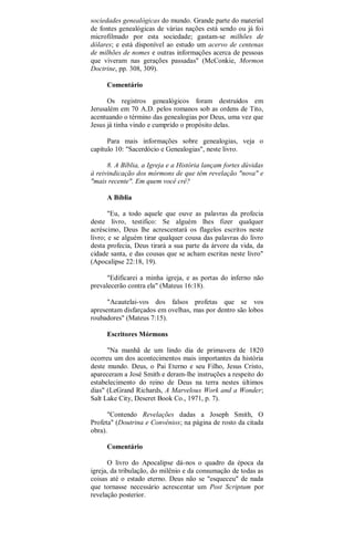 sociedades genealógicas do mundo. Grande parte do material
de fontes genealógicas de várias nações está sendo ou já foi
microfilmado por esta sociedade; gastam-se milhões de
dólares; e está disponível ao estudo um acervo de centenas
de milhões de nomes e outras informações acerca de pessoas
que viveram nas gerações passadas" (McConkie, Mormon
Doctrine, pp. 308, 309).
Comentário
Os registros genealógicos foram destruídos em
Jerusalém em 70 A.D. pelos romanos sob as ordens de Tito,
acentuando o término das genealogias por Deus, uma vez que
Jesus já tinha vindo e cumprido o propósito delas.
Para mais informações sobre genealogias, veja o
capítulo 10: "Sacerdócio e Genealogias", neste livro.
8. A Bíblia, a Igreja e a História lançam fortes dúvidas
à reivindicação dos mórmons de que têm revelação "nova" e
"mais recente". Em quem você crê?
A Bíblia
"Eu, a todo aquele que ouve as palavras da profecia
deste livro, testifico: Se alguém lhes fizer qualquer
acréscimo, Deus lhe acrescentará os flagelos escritos neste
livro; e se alguém tirar qualquer cousa das palavras do livro
desta profecia, Deus tirará a sua parte da árvore da vida, da
cidade santa, e das cousas que se acham escritas neste livro"
(Apocalipse 22:18, 19).
"Edificarei a minha igreja, e as portas do inferno não
prevalecerão contra ela" (Mateus 16:18).
"Acautelai-vos dos falsos profetas que se vos
apresentam disfarçados em ovelhas, mas por dentro são lobos
roubadores" (Mateus 7:15).
Escritores Mórmons
"Na manhã de um lindo dia de primavera de 1820
ocorreu um dos acontecimentos mais importantes da história
deste mundo. Deus, o Pai Eterno e seu Filho, Jesus Cristo,
apareceram a José Smith e deram-lhe instruções a respeito do
estabelecimento do reino de Deus na terra nestes últimos
dias" (LeGrand Richards, A Marvelous Work and a Wonder;
Salt Lake City, Deseret Book Co., 1971, p. 7).
"Contendo Revelações dadas a Joseph Smith, O
Profeta" (Doutrina e Convênios; na página de rosto da citada
obra).
Comentário
O livro do Apocalipse dá-nos o quadro da época da
igreja, da tribulação, do milênio e da consumação de todas as
coisas até o estado eterno. Deus não se "esqueceu" de nada
que tornasse necessário acrescentar um Post Scriptum por
revelação posterior.
 