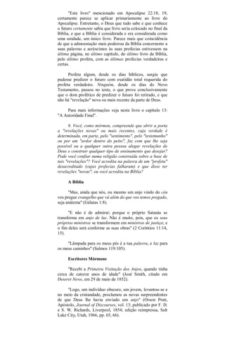 "Este livro" mencionado em Apocalipse 22:18, 19,
certamente parece se aplicar primariamente ao livro do
Apocalipse. Entretanto, o Deus que tudo sabe e que conhece
o futuro certamente sabia que livro seria colocado no final da
Bíblia, e que a Bíblia é considerada e era considerada como
uma unidade, um único livro. Parece mais que coincidência
de que a admoestação mais poderosa da Bíblia concernente a
suas palavras e acréscimos às suas profecias estivessem na
última página, no último capítulo, do último livro da Bíblia,
pelo último profeta, com as últimas profecias verdadeiras e
certas.
Profeta algum, desde os dias bíblicos, surgiu que
pudesse predizer o futuro com exatidão total requerida do
profeta verdadeiro. Ninguém, desde os dias do Novo
Testamento, passou no teste, o que prova conclusivamente
que o dom profético de predizer o futuro foi retirado, e que
não há "revelação" nova ou mais recente da parte de Deus.
Para mais informações veja neste livro o capítulo 13:
"A Autoridade Final".
9. Você, como mórmon, compreende que abrir a porta
a "revelações novas" ou mais recentes, cuja verdade é
determinada, em parte, pelo "sentimento", pelo "testemunho"
ou por um "ardor dentro do peito", faz com que lhe seja
possível ou a qualquer outra pessoa alegar revelações de
Deus e construir qualquer tipo de ensinamento que desejar?
Pode você confiar numa religião construída sobre a base de
tais "revelações"? Você acredita na palavra de um "profeta"
desacreditado (cujas profecias falharam) e que disse ter
revelações "novas", ou você acredita na Bíblia?
A Bíblia
"Mas, ainda que nós, ou mesmo um anjo vindo do céu
vos pregue evangelho que vá além do que vos temos pregado,
seja anátema" (Gálatas 1:8).
"E não é de admirar; porque o próprio Satanás se
transforma em anjo de luz. Não é muito, pois, que os seus
próprios ministros se transformem em ministros de justiça; e
o fim deles será conforme as suas obras" (2 Coríntios 11:14,
15).
"Lâmpada para os meus pés é a tua palavra, e luz para
os meus caminhos" (Salmos 119:105).
Escritores Mórmons
"Recebi a Primeira Visitação dos Anjos, quando tinha
cerca de catorze anos de idade" (José Smith, citado em
Deseret News, em 29 de maio de 1852).
"Logo, um indivíduo obscuro, um jovem, levantou-se e
no meio da cristandade, proclamou as novas surpreendentes
de que Deus lhe havia enviado um anjo" (Orson Pratt,
Apóstolo, Journal of Discourses, vol. 13; publicado por F. D.
e S. W. Richards, Liverpool, 1854; edição reimpressa, Salt
Lake City, Utah, 1966, pp. 65, 66).
 