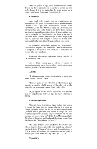 "Mas, eis que eu te digo, deves ponderar em tua mente;
depois me deves perguntar se é correto e, se for, eu farei
arder dentro de ti o teu peito; hás de, sentir assim, que é
certo" (José Smith, Doutrina e Convênios 9:8).
Comentário
Aqui você pode perceber que as reivindicações do
mormonismo são iguais a centenas de outras, tais como as da
Ciência Cristã, que têm acrescentado outros livros
"inspirados", e do Rev. Moon da Igreja da Unificação, que
afirma ter tido uma visão de Jesus em 1936. Estes ensinam
que tiveram revelação posterior, visitas de anjos, visões, etc.,
com o propósito de "compreender" ou fazer acréscimos à
Escritura. Você também pode ver que a prova alegada por
eles faz com que sua atenção se desvie da Bíblia como
autoridade total e final, de modo que qualquer coisa serve.
A propósito, quantidade alguma de "testemunho",
"ardor dentro do peito" ou "sentimento" pode fazer com que
se cumpram as profecias de José Smith, ou se transforme um
profeta falso em verdadeiro.
Para mais informações, veja neste livro o capítulo 13:
"A Autoridade Final".
10. A Bíblia ensina que o inferno é eterno. O
mormonismo ensina que o inferno não é castigo eterno para
todas as pessoas. Em qual você acredita?
A Bíblia
"E irão estes para o castigo eterno, porém os justos para
a vida eterna" (Mateus 25:46).
"Por isso quem crê no Filho tem a vida eterna; o que,
todavia, se mantém rebelde contra o Filho não verá a vida,
mas sobre ele permanece a ira de Deus" (João 3:36).
"E, se alguém não foi achado inscrito no livro da vida,
esse foi lançado para dentro do lago do fogo" (Apocalipse
20:15).
Escritores Mórmons
"Castigo eterno é castigo de Deus: castigo para sempre
é castigo de Deus; ou, em outras palavras, é o nome do
castigo que Deus inflige, por ser ele eterno em sua natureza.
Qualquer pessoa, portanto, que recebe o castigo de Deus,
recebe castigo eterno quer seja ele por uma hora, um dia, uma
semana, um ano, ou uma era" (Élder John Morgan, panfleto:
The Plan of Salvation, publicado pela Igreja de Jesus Cristo
dos Santos dos Últimos Dias, 1970, p. 29).
"Na Igreja de Jesus Cristo dos Santos dos Últimos Dias
não há inferno. Todos receberão uma medida de salvação"
(Apóstolo John Widstoe, Evidences and Reconciliations, p.
216; a mesma afirmativa é encontrada em Joseph Smith --
Seeker After Truth, Salt Lake City, 1951, pp. 177, 178.
Comentário
 