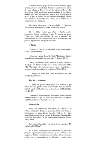 A mesma palavra grega da qual se traduz eterno e para
sempre, aionios, é usada para descrever a continuação eterna
do céu, inferno e Deus. Se um for eterno todos o são.
Apocalipse 14:11, mostrando alguns perdidos já no inferno,
declara que "não têm descanso algum, nem de dia nem de
noite", e que "A fumaça do seu tormento sobe pelos séculos
dos séculos". A escolha está clara, ou a Bíblia ou o
ensinamento dos mórmons.
Para mais informação, veja o capítulo 11: "Algumas
Doutrinas do Mormonismo -- Distintivas mas Dúbias".
11. A Bíblia ensina que Davi e Paulo, ambos
assassinos, foram perdoados e que "o sangue de Jesus
Cristo, seu Filho, nos purifica de todo o pecado". Os
ensinamentos de José Smith dizem que o assassinato é um
pecado imperdoável. Em quem você crê?
A Bíblia
(Depois de Davi ter confessado haver assassinado a
Urias, e tomado a Bate-
-Seba, sua esposa, disse-lhe Natã: "Também o Senhor
te perdoou o teu pecado; não morrerás" (2 Samuel 12:13).
"Saulo, respirando ainda ameaças e morte contra os
discípulos do Senhor dirigiu-se ao sumo sacerdote" (Atos
9:1). "Persegui este Caminho até à morte, prendendo e
metendo em cárceres, homens e mulheres" (Atos 22:4).
"O sangue de Jesus, seu Filho, nos purifica de todo
pecado" (1 João 1:7).
Escritores Mórmons
"E agora, eis que eu falo à igreja. Não matarás; o que
matar não terá perdão nem neste mundo, nem no mundo
futuro" (José Smith, Doutrina e Convênios 42:18; também
132:26, 27).
"Esperanças de recompensa mediante o assim chamado
arrependimento ao pé do leito de morte são vãs (Bruce
McCOnkie, Mormon Doctrine, p. 631).
Comentário
Saulo foi responsável pela morte de Estêvão e de
outros. Entretanto, Saulo, o assassino, tornou-se Paulo, o
missionário, por causa de um encontro vital que teve com
Jesus Cristo ressurreto na estrada de Damasco. Seus pecados
foram-lhe perdoados. Ele foi lavado pelo sangue do Senhor
Jesus Cristo.
Para mais informação veja, neste livro, o capítulo 15:
"A Salvação Bíblica".
12. A Bíblia ensina que todos os homens são pecadores
perdidos e que necessitam de salvação, e que somente os que
aceitam a Cristo pessoalmente são salvos. O mormonismo
ensina que a ressurreição é a salvação, e assim como
 