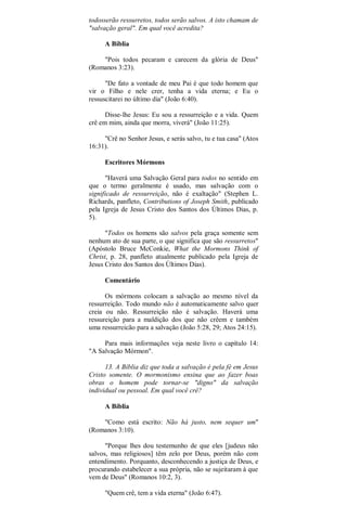 todosserão ressurretos, todos serão salvos. A isto chamam de
"salvação geral". Em qual você acredita?
A Bíblia
"Pois todos pecaram e carecem da glória de Deus"
(Romanos 3:23).
"De fato a vontade de meu Pai é que todo homem que
vir o Filho e nele crer, tenha a vida eterna; e Eu o
ressuscitarei no último dia" (João 6:40).
Disse-lhe Jesus: Eu sou a ressurreição e a vida. Quem
crê em mim, ainda que morra, viverá" (João 11:25).
"Crê no Senhor Jesus, e serás salvo, tu e tua casa" (Atos
16:31).
Escritores Mórmons
"Haverá uma Salvação Geral para todos no sentido em
que o termo geralmente é usado, mas salvação com o
significado de ressurreição, não é exaltação" (Stephen L.
Richards, panfleto, Contributions of Joseph Smith, publicado
pela Igreja de Jesus Cristo dos Santos dos Últimos Dias, p.
5).
"Todos os homens são salvos pela graça somente sem
nenhum ato de sua parte, o que significa que são ressurretos"
(Apóstolo Bruce McConkie, What the Mormons Think of
Christ, p. 28, panfleto atualmente publicado pela Igreja de
Jesus Cristo dos Santos dos Últimos Dias).
Comentário
Os mórmons colocam a salvação ao mesmo nível da
ressurreição. Todo mundo não é automaticamente salvo quer
creia ou não. Ressurreição não é salvação. Haverá uma
ressureição para a maldição dos que não crêem e também
uma ressurreicão para a salvação (João 5:28, 29; Atos 24:15).
Para mais informações veja neste livro o capítulo 14:
"A Salvação Mórmon".
13. A Bíblia diz que toda a salvação é pela fé em Jesus
Cristo somente. O mormonismo ensina que ao fazer boas
obras o homem pode tornar-se "digno" da salvação
individual ou pessoal. Em qual você crê?
A Bíblia
"Como está escrito: Não há justo, nem sequer um"
(Romanos 3:10).
"Porque lhes dou testemunho de que eles [judeus não
salvos, mas religiosos] têm zelo por Deus, porém não com
entendimento. Porquanto, desconhecendo a justiça de Deus, e
procurando estabelecer a sua própria, não se sujeitaram à que
vem de Deus" (Romanos 10:2, 3).
"Quem crê, tem a vida eterna" (João 6:47).
 