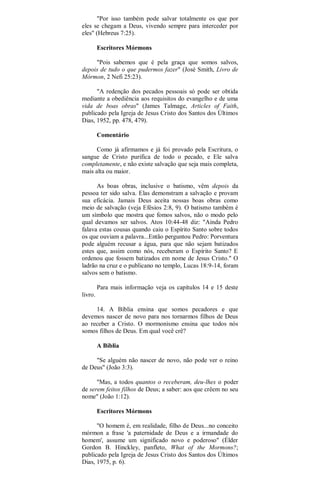 "Por isso também pode salvar totalmente os que por
eles se chegam a Deus, vivendo sempre para interceder por
eles" (Hebreus 7:25).
Escritores Mórmons
"Pois sabemos que é pela graça que somos salvos,
depois de tudo o que pudermos fazer" (José Smith, Livro de
Mórmon, 2 Nefi 25:23).
"A redenção dos pecados pessoais só pode ser obtida
mediante a obediência aos requisitos do evangelho e de uma
vida de boas obras" (James Talmage, Articles of Faith,
publicado pela Igreja de Jesus Cristo dos Santos dos Últimos
Dias, 1952, pp. 478, 479).
Comentário
Como já afirmamos e já foi provado pela Escritura, o
sangue de Cristo purifica de todo o pecado, e Ele salva
completamente, e não existe salvação que seja mais completa,
mais alta ou maior.
As boas obras, inclusive o batismo, vêm depois da
pessoa ter sido salva. Elas demonstram a salvação e provam
sua eficácia. Jamais Deus aceita nossas boas obras como
meio de salvação (veja Efésios 2:8, 9). O batismo também é
um símbolo que mostra que fomos salvos, não o modo pelo
qual devamos ser salvos. Atos 10:44-48 diz: "Ainda Pedro
falava estas cousas quando caiu o Espírito Santo sobre todos
os que ouviam a palavra...Então perguntou Pedro: Porventura
pode alguém recusar a água, para que não sejam batizados
estes que, assim como nós, receberam o Espírito Santo? E
ordenou que fossem batizados em nome de Jesus Cristo." O
ladrão na cruz e o publicano no templo, Lucas 18:9-14, foram
salvos sem o batismo.
Para mais informação veja os capítulos 14 e 15 deste
livro.
14. A Bíblia ensina que somos pecadores e que
devemos nascer de novo para nos tornarmos filhos de Deus
ao receber a Cristo. O mormonismo ensina que todos nós
somos filhos de Deus. Em qual você crê?
A Bíblia
"Se alguém não nascer de novo, não pode ver o reino
de Deus" (João 3:3).
"Mas, a todos quantos o receberam, deu-lhes o poder
de serem feitos filhos de Deus; a saber: aos que crêem no seu
nome" (João 1:12).
Escritores Mórmons
"O homem é, em realidade, filho de Deus...no conceito
mórmon a frase 'a paternidade de Deus e a irmandade do
homem', assume um significado novo e poderoso" (Élder
Gordon B. Hinckley, panfleto, What of the Mormons?;
publicado pela Igreja de Jesus Cristo dos Santos dos Últimos
Dias, 1975, p. 6).
 