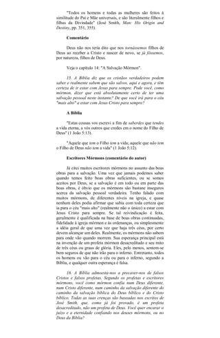 "Todos os homens e todas as mulheres são feitos à
similitude do Pai e Mãe universais, e são literalmente filhos e
filhas da Divindade" (José Smith, Man: His Origin and
Destiny, pp. 351, 355).
Comentário
Deus não nos teria dito que nos tornássemos filhos de
Deus ao receber a Cristo e nascer de novo, se já fôssemos,
por natureza, filhos de Deus.
Veja o capítulo 14: "A Salvação Mórmon".
15. A Bíblia diz que os cristãos verdadeiros podem
saber e realmente sabem que são salvos, aqui e agora, e têm
certeza de ir estar com Jesus para sempre. Pode você, como
mórmon, dizer que está absolutamente certo de ter uma
salvação pessoal neste instante? De que você irá para o céu
"mais alto" a estar com Jesus Cristo para sempre?
A Bíblia
"Estas cousas vos escrevi a fim de saberdes que tendes
a vida eterna, a vós outros que credes em o nome do Filho de
Deus" (1 João 5:13).
"Aquele que tem o Filho tem a vida; aquele que não tem
o Filho de Deus não tem a vida" (1 João 5:12).
Escritores Mórmons (comentário do autor)
Já citei muitos escritores mórmons no assunto das boas
obras para a salvação. Uma vez que jamais podemos saber
quando temos feito boas obras suficientes, ou se somos
aceitos por Deus, se a salvação é em todo ou em parte das
boas obras, é óbvio que os mórmons são bastane inseguros
acerca da salvação pessoal verdadeira. Tenho falado com
muitos mórmons, de diferentes níveis na igreja, e quase
nenhum deles podia afirmar que sabia com toda certeza que
ia para o céu "mais alto" (realmente não o único) a estar com
Jesus Cristo para sempre. Se tal reivindicação é feita,
geralmente é qualificada na base de boas obras continuadas,
fidelidade à igreja mórmon e às ordenanças, ou simplesmente
a idéia geral de que uma vez que haja três céus, por certo
devem alcançar um deles. Realmente, os mórmons não sabem
para onde vão quando morrem. Sua esperança principal está
na invenção de um profeta mórmon desacreditado e seu mito
de três céus ou graus de glória. Eles, pelo menos, sentem-se
bem seguros de que não irão para o inferno. Entretanto, todos
os homens ou vão para o céu ou para o inferno, segundo a
Bíblia, e qualquer outra esperança é falsa.
16. A Bíblia admoesta-nos a precaver-nos de falsos
Cristos e falsos profetas. Segundo os profetas e escritores
mórmons, você como mórmon confia num Deus diferente,
num Cristo diferente, num caminho da salvação diferente do
caminho da salvação bíblica do Deus bíblico e do Cristo
bíblico. Todas as suas crenças são baseadas nos escritos de
José Smith, que, como já foi provado, é um profeta
desacreditado, não um profeta de Deus. Você quer encarar o
juízo e a eternidade confiando nos deuses mórmons, ou no
Deus da Bíblia?
 