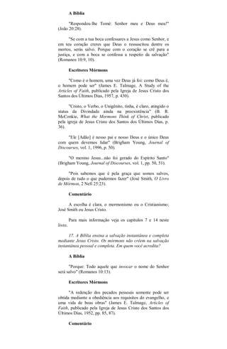 A Bíblia
"Respondeu-lhe Tomé: Senhor meu e Deus meu!"
(João 20:28).
"Se com a tua boca confessares a Jesus como Senhor, e
em teu coração creres que Deus o ressuscitou dentre os
mortos, serás salvo. Porque com o coração se crê para a
justiça, e com a boca se confessa a respeito da salvação"
(Romanos 10:9, 10).
Escritores Mórmons
"Como é o homem, uma vez Deus já foi: como Deus é,
o homem pode ser" (James E. Talmage, A Study of the
Articles of Faith, publicado pela Igreja de Jesus Cristo dos
Santos dos Últimos Dias, 1957, p. 430).
"Cristo, o Verbo, o Unigênito, tinha, é claro, atingido o
status da Divindade ainda na preexistência" (B. R.
McConkie, What the Mormons Think of Christ, publicado
pela igreja de Jesus Cristo dos Santos dos Últimos Dias, p.
36).
"Ele [Adão] é nosso pai e nosso Deus e o único Deus
com quem devemos lidar" (Brigham Young, Journal of
Discourses, vol. 1, 1996, p. 50).
"O menino Jesus...não foi gerado do Espírito Santo"
(Brigham Young, Journal of Discourses, vol. 1, pp. 50, 51).
"Pois sabemos que é pela graça que somos salvos,
depois de tudo o que pudermos fazer" (José Smith, O Livro
de Mórmon, 2 Nefi 25:23).
Comentário
A escolha é clara, o mormonismo ou o Cristianismo;
José Smith ou Jesus Cristo.
Para mais informação veja os capítulos 7 e 14 neste
livro.
17. A Bíblia ensina a salvação instantânea e completa
mediante Jesus Cristo. Os mórmons não crêem na salvação
instantânea pessoal e completa. Em quem você acredita?
A Bíblia
"Porque: Todo aquele que invocar o nome do Senhor
será salvo" (Romanos 10:13).
Escritores Mórmons
"A redenção dos pecados pessoais somente pode ser
obtida mediante a obediência aos requisitos do evangelho, e
uma vida de boas obras" (James E. Talmage, Articles of
Faith, publicado pela Igreja de Jesus Cristo dos Santos dos
Últimos Dias, 1952, pp. 85, 87).
Comentário
 