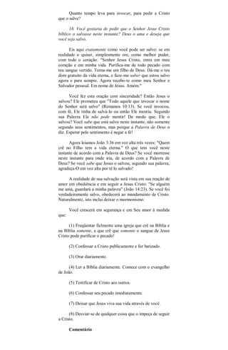 Quanto tempo leva para invocar, para pedir a Cristo
que o salve?
18. Você gostaria de pedir que o Senhor Jesus Cristo
bíblico o salvasse neste instante? Deus o ama e deseja que
você seja salvo.
Eis aqui exatamente como você pode ser salvo: se em
realidade o quiser, simplesmente ore, como melhor puder,
com todo o coração: "Senhor Jesus Cristo, entra em meu
coração e em minha vida. Purifica-me de todo pecado com
teu sangue vertido. Torna-me um filho de Deus. Dá-me o teu
dom gratuito da vida eterna, e faze-me saber que estou salvo
agora e para sempre. Agora recebo-te como meu Senhor e
Salvador pessoal. Em nome de Jesus. Amém."
Você fez esta oração com sinceridade? Então Jesus o
salvou? Ele prometeu que "Todo aquele que invocar o nome
do Senhor será salvo" (Romanos 10:13). Se você invocou,
com fé, Ele tinha de salvá-lo ou então Ele mentiu. Segundo
sua Palavra Ele não pode mentir! De modo que, Ele o
salvou? Você sabe que está salvo neste instante, não somente
segundo seus sentimentos, mas porque a Palavra de Deus o
diz. Esperar pelo sentimento é negar a fé!
Agora leiamos João 3:36 em voz alta três vezes: "Quem
crê no Filho tem a vida eterna." O que tem você neste
instante de acordo com a Palavra de Deus? Se você morresse
neste instante para onde iria, de acordo com a Palavra de
Deus? Se você sabe que Jesus o salvou, segundo sua palavra,
agradeça-O em voz alta por tê lo salvado!
A realidade de sua salvação será vista em sua reação de
amor em obediência e em seguir a Jesus Cristo. "Se alguém
me ama, guardará a minha palavra" (João 14:23). Se você foi
verdadeiramente salvo, obedecerá ao mandamento de Cristo.
Naturalmente, isto inclui deixar o mormonismo.
Você crescerá em segurança e em Seu amor à medida
que:
(1) Freqüentar fielmente uma igreja que crê na Bíblia e
na Bíblia somente, e que crê que somente o sangue de Jesus
Cristo pode purificar o pecado!
(2) Confessar a Cristo publicamente e for batizado.
(3) Orar diariamente.
(4) Ler a Bíblia diariamente. Comece com o evangelho
de João.
(5) Testificar de Cristo aos outros.
(6) Confessar seu pecado imediatamente.
(7) Deixar que Jesus viva sua vida através de você.
(8) Desviar-se de qualquer coisa que o impeça de seguir
a Cristo.
Comentário
 