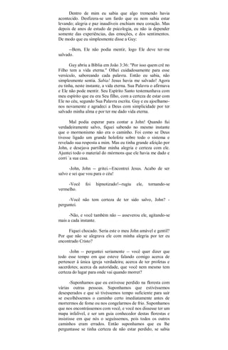 Dentro de mim eu sabia que algo tremendo havia
acontecido. Desfizera-se um fardo que eu nem sabia estar
levando; alegria e paz inaudíveis enchiam meu coração. Mas
depois de anos de estudo de psicologia, eu não ia depender
somente das experiências, das emoções, e dos sentimentos.
De modo que eu simplesmente disse a Guy:
--Bem, Ele não podia mentir, logo Ele deve ter-me
salvado.
Guy abriu a Bíblia em João 3:36: "Por isso quem crê no
Filho tem a vida eterna." Olhei cuidadosamente para esse
versículo, saboreando cada palavra. Então eu sabia, não
simplesmente sentia. Sabia! Jesus havia me salvado! Agora
eu tinha, neste instante, a vida eterna. Sua Palavra o afirmava
e Ele não pode mentir. Seu Espírito Santo testemunhava com
meu espírito que eu era Seu filho, com a certeza de estar com
Ele no céu, segundo Sua Palavra escrita. Guy e eu ajoelhamo-
nos novamente e agradeci a Deus com simplicidade por ter
salvado minha alma e por ter me dado vida eterna.
Mal podia esperar para contar a John! Quando fui
verdadeiramente salvo, fiquei sabendo no mesmo instante
que o mormonismo não era o caminho. Foi como se Deus
tivesse ligado um grande holofote sobre todo o sistema e
revelado sua resposta a mim. Mas eu tinha grande afeição por
John, e desejava partilhar minha alegria e certeza com ele.
Ajuntei todo o material do mórmons que ele havia me dado e
corri `a sua casa.
-John, John -- gritei.--Encontrei Jesus. Acabo de ser
salvo e sei que vou para o céu!
-Você foi hipnotizado!--rugiu ele, tornando-se
vermelho.
-Você não tem certeza de ter sido salvo, John? -
perguntei.
-Não, e você também não -- asseverou ele, agitando-se
mais a cada instante.
Fiquei chocado. Seria este o meu John amável e gentil?
Por que não se alegrava ele com minha alegria por ter eu
encontrado Cristo?
-John -- perguntei seriamente -- você quer dizer que
todo esse tempo em que esteve falando comigo acerca de
pertencer à única igreja verdadeira; acerca de ter profetas e
sacerdotes; acerca da autoridade, que você nem mesmo tem
certeza do lugar para onde vai quando morrer?
-Suponhamos que eu estivesse perdido na floresta com
várias outras pessoas. Suponhamos que estivéssemos
desesperados e que só tivéssemos tempo suficiente para sair
se escolhêssemos o caminho certo imediatamente antes de
morrermos de fome ou nos congelarmos de frio. Suponhamos
que nos encontrássemos com você, e você nos dissesse ter um
mapa infalível, e ser um guia conhecedor destas florestas e
insistisse em que nós o seguíssemos, pois todos os outros
caminhos eram errados. Então suponhamos que eu lhe
perguntasse se tinha certeza de não estar perdido, se sabia
 