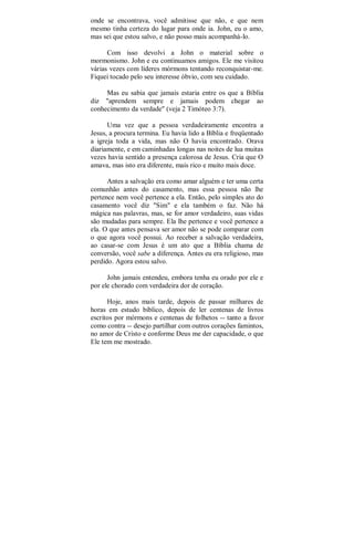 onde se encontrava, você admitisse que não, e que nem
mesmo tinha certeza do lugar para onde ia. John, eu o amo,
mas sei que estou salvo, e não posso mais acompanhá-lo.
Com isso devolvi a John o material sobre o
mormonismo. John e eu continuamos amigos. Ele me visitou
várias vezes com líderes mórmons tentando reconquistar-me.
Fiquei tocado pelo seu interesse óbvio, com seu cuidado.
Mas eu sabia que jamais estaria entre os que a Bíblia
diz "aprendem sempre e jamais podem chegar ao
conhecimento da verdade" (veja 2 Timóteo 3:7).
Uma vez que a pessoa verdadeiramente encontra a
Jesus, a procura termina. Eu havia lido a Bíblia e freqüentado
a igreja toda a vida, mas não O havia encontrado. Orava
diariamente, e em caminhadas longas nas noites de lua muitas
vezes havia sentido a presença calorosa de Jesus. Cria que O
amava, mas isto era diferente, mais rico e muito mais doce.
Antes a salvação era como amar alguém e ter uma certa
comunhão antes do casamento, mas essa pessoa não lhe
pertence nem você pertence a ela. Então, pelo simples ato do
casamento você diz "Sim" e ela também o faz. Não há
mágica nas palavras, mas, se for amor verdadeiro, suas vidas
são mudadas para sempre. Ela lhe pertence e você pertence a
ela. O que antes pensava ser amor não se pode comparar com
o que agora você possui. Ao receber a salvação verdadeira,
ao casar-se com Jesus é um ato que a Bíblia chama de
conversão, você sabe a diferença. Antes eu era religioso, mas
perdido. Agora estou salvo.
John jamais entendeu, embora tenha eu orado por ele e
por ele chorado com verdadeira dor de coração.
Hoje, anos mais tarde, depois de passar milhares de
horas em estudo bíblico, depois de ler centenas de livros
escritos por mórmons e centenas de folhetos -- tanto a favor
como contra -- desejo partilhar com outros corações famintos,
no amor de Cristo e conforme Deus me der capacidade, o que
Ele tem me mostrado.
 