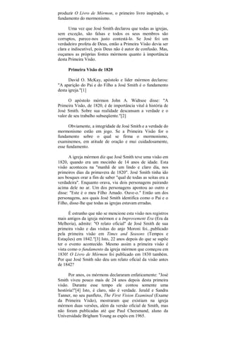produzir O Livro de Mórmon, o primeiro livro inspirado, o
fundamento do mormonismo.
Uma vez que José Smith declarou que todas as igrejas,
sem exceção, são falsas e todos os seus membros são
corruptos, parece-nos justo contestá-lo. Se José foi um
verdadeiro profeta de Deus, então a Primeira Visão devia ser
clara e indiscutível, pois Deus não é autor de confusão. Mas,
ouçamos as próprias fontes mórmons quanto à importância
desta Primeira Visão.
Primeira Visão de 1820
David O. McKay, apóstolo e líder mórmon declarou:
"A aparição do Pai e do Filho a José Smith é o fundamento
desta igreja."[1]
O apóstolo mórmon John A. Widtsoe disse: "A
Primeira Visão, de 1820, é de importância vital à história de
José Smith. Sobre sua realidade descansam a verdade e o
valor de seu trabalho subseqüente."[2]
Obviamente, a integridade de José Smith e a verdade do
mormonismo estão em jogo. Se a Primeira Visão for o
fundamento sobre o qual se firma o mormonismo,
examinemos, em atitude de oração e mui cuidadosamente,
esse fundamento.
A igreja mórmon diz que José Smith teve uma visão em
1820, quando era um mocinho de 14 anos de idade. Esta
visão aconteceu na "manhã de um lindo e claro dia, nos
primeiros dias da primavera de 1820". José Smith tinha ido
aos bosques orar a fim de saber "qual de todas as seitas era a
verdadeira". Enquanto orava, viu dois personagens pairando
acima dele no ar. Um dos personagens apontou ao outro e
disse: "Este é o meu Filho Amado. Ouve-o." Então um dos
personagens, aos quais José Smith identifica como o Pai e o
Filho, disse-lhe que todas as igrejas estavam erradas.
É estranho que não se mencione esta visão nos registros
mais antigos da igreja mórmon e a Improvement Era (Era da
Melhoria), admite: "O relato oficial" de José Smith de sua
primeira visão e das visitas do anjo Moroni foi...publicado
pela primeira visão em Times and Seasons (Tempos e
Estações) em 1842."[3] Isto, 22 anos depois do que se supõe
ter o evento acontecido. Mesmo assim a primeira visão é
vista como o fundamento da igreja mórmon que começou em
1830! O Livro de Mórmon foi publicado em 1830 também.
Por que José Smith não deu um relato oficial da visão antes
de 1842?
Por anos, os mórmons declararam enfaticamente: "José
Smith viveu pouco mais de 24 anos depois desta primeira
visão. Durante esse tempo ele contou somente uma
hostória!"[4] Isto, é claro, não é verdade. Jerald e Sandra
Tanner, no seu panfleto, The First Vision Examined (Exame
da Primeira Visão), mostraram que existiam na igreja
mórmon duas versões, além da versão oficial de Smith, mas
não foram publicadas até que Paul Cheesmand, aluno da
Universidade Brigham Young as expôs em 1965.
 