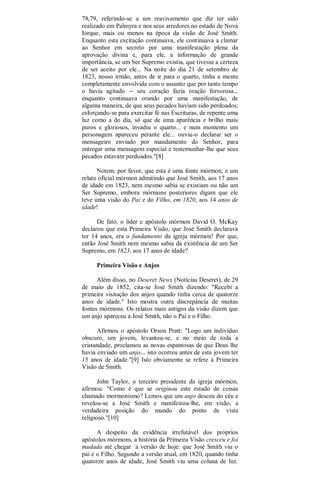 78,79, referindo-se a um reavivamento que diz ter sido
realizado em Palmyra e nos seus arredores no estado de Nova
Iorque, mais ou menos na época da visão de José Smith.
Enquanto esta excitação continuava, ele continuava a clamar
ao Senhor em secreto por uma manifestação plena da
aprovação divina e, para ele, a informação de grande
importância, se um Ser Supremo existia, que tivesse a certeza
de ser aceito por ele... Na noite do dia 21 de setembro de
1823, nosso irmão, antes de ir para o quarto, tinha a mente
completamente envolvida com o assunto que por tanto tempo
o havia agitado -- seu coração fazia oração fervorosa...
enquanto continuava orando por uma manifestação, de
alguma maneira, de que seus pecados haviam sido perdoados;
esforçando-se para exercitar fé nas Escrituras, de repente uma
luz como a do dia, só que de uma aparência e brilho mais
puros e gloriosos, invadiu o quarto... e num momento um
personagem apareceu perante ele... ouviu-o declarar ser o
mensageiro enviado por mandamento do Senhor, para
entregar uma mensagem especial e testemunhar-lhe que seus
pecados estavam perdoados."[8]
Notem, por favor, que esta é uma fonte mórmon, e um
relato oficial mórmon admitindo que José Smith, aos 17 anos
de idade em 1823, nem mesmo sabia se existiam ou não um
Ser Supremo, embora mórmons posteriores digam que ele
teve uma visão do Pai e do Filho, em 1820, aos 14 anos de
idade!
De fato, o líder e apóstolo mórmon David O. McKay
declarou que esta Primeira Visão, que José Smith declarava
ter 14 anos, era o fundamento da igreja mórmon! Por que,
então José Smith nem mesmo sabia da existência de um Ser
Supremo, em 1823, aos 17 anos de idade?
Primeira Visão e Anjos
Além disso, no Deseret News (Notícias Deseret), de 29
de maio de 1852, cita-se José Smith dizendo: "Recebi a
primeira visitação dos anjos quando tinha cerca de quatorze
anos de idade." Isto mostra outra discrepância de muitas
fontes mórmons. Os relatos mais antigos da visão dizem que
um anjo apareceu a José Smith, não o Pai e o Filho.
Afirmou o apóstolo Orson Pratt: "Logo um indivíduo
obscuro, um jovem, levantou-se, e no meio de toda a
cristandade, proclamou as novas espantosas de que Deus lhe
havia enviado um anjo... isto ocorreu antes de este jovem ter
15 anos de idade."[9] Isto obviamente se refere à Primeira
Visão de Smith.
John Taylor, o terceiro presidente da igreja mórmon,
afirmou: "Como é que se originou este estado de coisas
chamado mormonismo? Lemos que um anjo desceu do céu e
revelou-se a José Smith e manifestou-lhe, em visão, a
verdadeira posição do mundo do ponto de vista
religioso."[10]
A despeito da evidência irrefutável dos próprios
apóstolos mórmons, a história da Primeira Visão cresceu e foi
mudada até chegar `a versão de hoje: que José Smith viu o
pai e o Filho. Segundo a versão atual, em 1820, quando tinha
quatorze anos de idade, José Smith viu uma coluna de luz.
 