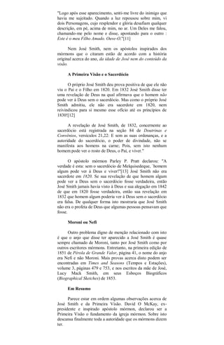 "Logo após esse aparecimento, senti-me livre do inimigo que
havia me sujeitado. Quando a luz repousou sobre mim, vi
dois Personagens, cujo resplendor e glória desafiam qualquer
descrição, em pé, acima de mim, no ar. Um Deles me falou,
chamando-me pelo nome e disse, apontando para o outro :
Este é o meu Filho Amado. Ouve-O."[11]
Nem José Smith, nem os apóstolos inspirados dos
mórmons que o citaram estão de acordo com a história
original acerca do ano, da idade de José nem do conteúdo da
visão.
A Primeira Visão e o Sacerdócio
O próprio José Smith deu prova positiva de que ele não
viu o Pai e o Filho em 1820. Em 1832 José Smith disse ter
uma revelação de Deus na qual afirmava que o homem não
pode ver à Deus sem o sacerdócio. Mas como o próprio José
Smith admitiu, ele não era sacerdote em 1820, nem
reivindicou para si mesmo esse ofício até os princípios de
1830![12]
A revelação de José Smith, de 1832, concernente ao
sacerdócio está registrada na seção 84 de Doutrinas e
Convênios, versículos 21,22: E sem as suas ordenanças, e a
autoridade do sacerdócio, o poder de divindade, não se
manifesta aos homens na carne; Pois, sem isto nenhum
homem pode ver o rosto de Deus, o Pai, e viver."
O apóstolo mórmon Parley P. Pratt declarou: "A
verdade é esta: sem o sacerdócio de Melquisedeque, `homem
algum pode ver à Deus e viver!"[13] José Smith não era
sacerdote em 1820. Se sua revelação de que homem algum
pode ver a Deus sem o sacerdócio fosse verdadeira, então
José Smith jamais havia visto à Deus e sua alegação em 1842
de que em 1820 fosse verdadeira, então sua revelação em
1832 que homem algum poderia ver à Deus sem o sacerdócio
era falsa. De qualquer forma isto mostraria que José Smith
não era o profeta de Deus que algumas pessoas pensavam que
fosse.
Moroni ou Nefi
Outro problema digno de menção relacionado com isto
é que o anjo que disse ter aparecido a José Smith é quase
sempre chamado de Moroni, tanto por José Smith como por
outros escritores mórmons. Entretanto, na primeira edição de
1851 de Pérola de Grande Valor, página 41, o nome do anjo
era Nefi e não Moroni. Mais provas acerca disto podem ser
encontradas em Times and Seasons (Tempos e Estações),
volume 3, páginas 479 e 753, e nos escritos da mãe de José,
Lucy Mack Smith, em seus Esboços Biográficos
(Biographical Sketches) de 1853.
Em Resumo
Parece estar em ordem algumas observações acerca de
José Smith e da Primeira Visão. David O McKay, ex-
presidente e inspirado apóstolo mórmon, declarou ser a
Primeira Visão o fundamento da igreja mórmon. Sobre isto
descansa finalmente toda a autoridade que os mórmons dizem
ter.
 