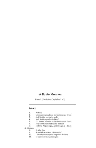 A Ilusão Mórmon
Parte 1 (Prefácio e Capítulos 1 e 2)
ÍNDICE
1. Prefácio
2. Minha apresentação ao mormonismo e a Cristo
3. José Smith e a primeira visão
4. José Smith -- profeta de Deus?
5. O Livro de Mórmon -- José Smith ou de Deus?
6. José Smith examinado como tradutor
7. História, Arqueologia, Antropologia e o Livro
de Mórmon.
8. A falha fatal
9. A verdade acerca do “Deus-Adão”.
10. Contradições a respeito da pessoa de Deus
11. O sacerdócio e as genealogias
 