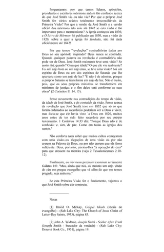 Perguntamos: por que tantos líderes, apóstolos,
presidentes e escritores mórmons andam tão confusos acerca
do que José Smith viu ou não viu? Por que o próprio José
Smith fez vários relatos totalmente irreconciliáveis da
Primeira Visão? Por que a versão de José Smith e a versão
oficial dos mórmons não saiu até 1842 se esta visão é tão
importante para o mormonismo? A igreja começou em 1830,
e O Livro de Mórmon foi publicado em 1830, mas a visão de
1820, sobre a qual a igreja foi fundada, não foi dada
oficialmente até 1842!
Por que temos "revelações" contraditórias dadas por
Deus ao seu apóstolo inspirado? Deus nunca se contradiz.
Quando qualquer palavra ou revelação é contraditória não
pode ser de Deus. José Smith realmente teve uma visão? Se
assim foi, quando? Com que idade? O que ele viu realmente?
Foi um anjo bom ou um anjo mau, se teve uma visão? Foi um
espírito de Deus ou um dos espíritos de Satanás que lhe
apareceu como um anjo de luz? "E não é de admirar, porque
o próprio Satanás se transforma em anjo de luz. Não é muito,
pois, que os seus próprios ministros se transformem em
ministros de justiça; e o fim deles será conforme as suas
obras" (2 Coríntios 11:14, 15).
Pense novamente nas contradições do tempo da visão,
da idade de José Smith, e do conteúdo da visão. Pense acerca
da revelação que José Smith teve em 1832 que só os que
foram ordenados ao sacerdócio poderiam ver a Deus e viver,
mas dizia-se que ele havia visto `a Deus em 1820, muitos
anos antes de ter sido feito sacerdote por seu própio
testemunho. 1 Coríntios 14:33 diz: "Porque Deus não é de
confusão; e, sim, de paz. Como em todas as igrejas dos
santos."
Não conforta nada saber que muitos cultos começaram
com uma visão--ou alegações de uma visão ou por não
crerem na Palavra de Deus, ou por não crerem que ela fosse
suficiente. Deus, portanto, enviou-lhes "a operação do erro"
para que cressem na mentira (veja 2 Tessalonicenses 2:10-
12).
Finalmente, os mórmons precisam examinar seriamente
Gálatas 1:8: "Mas, ainda que nós, ou mesmo um anjo vindo
do céu vos pregue evangelho que vá além do que vos temos
pregado, seja anátema."
Se esta Primeira Visão for o fundamento, vejamos o
que José Smith sobre ele construiu.
____________
Notas
[1] David O. McKay, Gospel Ideals (Ideais do
evangelho) - (Salt Lake City: The Church of Jesus Christ of
Latter-Day Saints, 1953), página 85.
[2] John A. Widtsoe, Joseph Smith - Seeker After Truth
(Joseph Smith - buscador da verdade) - (Salt Lake City:
Deseret Book Co., 1951), página 19.
 