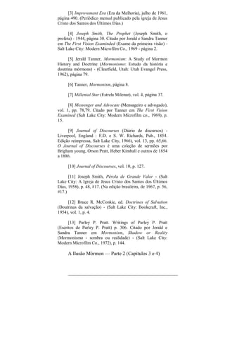 [3] Improvement Era (Era da Melhoria), julho de 1961,
página 490. (Periódico mensal publicado pela igreja de Jesus
Cristo dos Santos dos Últimos Dias.)
[4] Joseph Smith, The Prophet (Joseph Smith, o
profeta) - 1944, página 30. Citado por Jerald e Sandra Tanner
em The First Vision Examinded (Exame da primeira visão) -
Salt Lake City: Modern Microfilm Co., 1969 - página 2.
[5] Jerald Tanner, Mormonism: A Study of Mormon
History and Doctrine (Mormonismo: Estudo da história e
doutrina mórmons) - (Clearfield, Utah: Utah Evangel Press,
1962), página 79.
[6] Tanner, Mormonism, página 8.
[7] Millenial Star (Estrela Milenar), vol. 4, página 37.
[8] Messenger and Advocate (Mensageiro e advogado),
vol. 1, pp. 78,79. Citado por Tanner em The First Vision
Examined (Salt Lake City: Modern Microfilm co., 1969), p.
15.
[9] Journal of Discourses (Diário de discursos) -
Liverpool, England : F.D. e S. W. Richards, Pub., 1854.
Edição reimpressa, Salt Lake City, 1966), vol. 13, pp. 65,66.
O Journal of Discourses é uma coleção de sermões por
Brigham young, Orson Pratt, Heber Kimball e outros de 1854
a 1886.
[10] Journal of Discourses, vol. 10, p. 127.
[11] Joseph Smith, Pérola de Grande Valor - (Salt
Lake City: A Igreja de Jesus Cristo dos Santos dos Últimos
Dias, 1958), p. 48, #17. (Na edição brasileira, de 1967, p. 56,
#17.)
[12] Bruce R. McConkie, ed. Doctrines of Salvation
(Doutrinas da salvação) - (Salt Lake City: Bookcraft, Inc.,
1954), vol. 1, p. 4.
[13] Parley P. Pratt. Writings of Parley P. Pratt
(Escritos de Parley P. Pratt) p. 306. Citado por Jerald e
Sandra Tanner em Mormonism, Shadow or Reality
(Mormonismo - sombra ou realidade) - (Salt Lake City:
Modern Microfilm Co., 1972), p. 144.
A Ilusão Mórmon — Parte 2 (Capítulos 3 e 4)
 