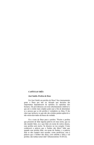 CAPÍTULO TRÊS
José Smith--Profeta de Deus
Foi José Smith um profeta de Deus? Sou imensamente
grato a Deus por não ter deixado que decisões tão
importantes dependessem de opiniões ou caprichos dos
homens. Ele providenciou um teste absolutamente infalível e
que até o cristão mais simples pode usar a fim de determinar
se a pessoa que se diz profeta é verdadeira ou falsa. É tão
claro que inclusive os que não são cristãos podem aplicá-lo e
não serem desviados da busca da verdade.
Eis o teste de Deus para o profeta: "Porém o profeta
que presumir de falar alguma palavra em meu nome, que eu
não mandei falar, ou o que falar em nome de outros deuses,
esse profeta será morto. Se disseres no teu coração: Como
conhecerei a palavra que o Senhor não falou? Sabe que
quando esse profeta falar, em nome do Senhor, e a palavra
dele se não cumprir nem suceder, como profetizou, esta é
palavra que o Senhor não disse; com soberba a falou o tal
profeta: não tenhas temor dele" (Deuteronômio 18:20-22).
 