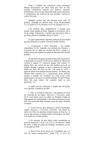 Nesta e também em numerosas outras passagens
bíblicas descobrimos que Deus falou por meio de seus
profetas verdadeiros, palavra por palavra, enquanto
profetizavam. Uma vez que Deus não pode mentir nem errar,
o cumprimento das palavras de seus profetas verdadeiros
sempre foi exato.
Qualquer profeta que não passasse neste teste da
profecia cumprida era profeta falso. (Veja Deuteronômio
13:1-5; Isaías 9:13-16; Jeremias 14:13-16; Ezequiel 13:1-9.)
Uma profecia falsa desqualificava o homem para
sempre como profeta de Deus. Segundo as Escrituras, sob a
lei do Antigo Testamento, o profeta que presumisse falar o
que Deus não havia mandado, devia ser morto.
A seguir apresentamos algumas profecias de José Smith
que não passaram no simples teste de exatidão de Deus:
1. Concernente à Nova Jerusalém e seu templo
(Apocalipse 21:22). Segundo esta profecia em Doutrina e
Convênios 84:1-5, dada em setembro de 1832, a cidade e o
templo devem ser erigidos no estado de Missouri nesta (atual)
geração.
Os apóstolos da igreja mórmon conheciam esta profecia
e declararam no Journal of Discourses (Diário de Discursos)
(volume 9, página 71; volume10, página 344; volume 13,
página 362), sua certeza de que esta profecia havia de se
cumprir durante a geração na qual a profecia foi feita por
Smith em 1832. De fato, no dia 5 de maio de 1870, o
apóstolo Orson Pratt declara ostensivamente: "Os Santos dos
Últimos Dias esperam ter o cumprimento desta profecia
durante a geração em existência em 1832 assim como
esperam que o sol nasça e se ponha amanhã. Por quê? Porque
Deus não pode mentir. Ele cumprirá todas as suas
promessas." (1)
A cidade não foi construída; o templo não foi erigido
nesta geração. A profecia era falsa.
2. Sião, no Estado de Missouri, "não poderá cair, nem
ser removida de seu lugar", Doutrina e Convênios, seção
97:19. José Smith estava na cidade de Kirtland, Estado de
Ohio quando fez esta predição e não tinha consciência de que
Sião fora removida--duas semanas antes da assim chamada
revelação.
3. A casa Nauvoo deve pertencer à família Smith para
sempre, Doutrina e Convênios 124:56-60. José Smith foi
morto em 1844. Os mórmons foram levados de Nauvoo e a
casa já não pertence à família Smith. Esta profecia era falsa.
José Smith era um falso profeta.
4. Os inimigos de José Smith serão confundidos ao
procurar destruí-lo, 2 Nefi 3:14, O Livro de Mórmon. Smith
foi morto, a bala, na prisão de Carthage, em Illinois, no dia
27 de junho de 1844.
5. Jesus Cristo devia nascer em "Jerusalém, que é a
terra de nossos antepassados", Alma 7:10, O Livro de
 