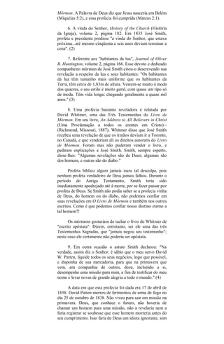 Mórmon. A Palavra de Deus diz que Jesus nasceria em Belém
(Miquéias 5:2), e essa profecia foi cumprida (Mateus 2:1).
6. A vinda do Senhor, History of the Church (História
da Igreja), volume 2, página 182. Em 1835 José Smith,
profeta e presidente predisse "a vinda do Senhor, que estava
próxima...até mesmo cinqüenta e seis anos deviam terminar a
cena". (2)
7. Referente aos "habitantes da lua", Journal of Oliver
B. Huntington, volume 2, página 166. Esse devoto e dedicado
companheiro mórmon de José Smith citou-o descrevendo sua
revelação a respeito da lua e seus habitantes: "Os habitantes
da lua têm tamanho mais uniforme que os habitantes da
Terra, têm cerca de 1,83m de altura. Vestem-se muito à moda
dos quacres, e seu estilo é muito geral, com quase um tipo só
de moda. Têm vida longa; chegando geralmente a quase mil
anos." (3)
8. Uma profecia bastante reveladora é relatada por
David Whitmer, uma das Três Testemunhas do Livro de
Mórmon. Em seu livro, An Address to All Believers in Christ
(Uma Proclamação a todos os crentes em Cristo)--
(Richmond, Missouri, 1887), Whitmer disse que José Smith
recebeu uma revelação de que os irmãos deviam ir a Toronto,
no Canadá, e que venderiam ali os direitos autoraris do Livro
de Mórmon. Foram mas não puderam vender o livro, e
pediram explicações a José Smith. Smith, sempre esperto,
disse-lhes: "Algumas revelações são de Deus; algumas são
dos homens, e outras são do diabo."
Profeta bíblico algum jamais usou tal desculpa, pois
nenhum profeta verdadeiro de Deus jamais falhou. Durante o
período do Antigo Testamento, Smith teria sido
imediatamente apedrejado até à morte, por se fazer passar por
profeta de Deus. Se Smith não podia saber se a profecia vinha
de Deus, do homem ou do diabo, não podemos confiar em
suas revelações em O Livro de Mórmon e também nos outros
escritos. Como é que podemos confiar nosso destino eterno a
tal homem?!
Os mórmons gostariam de tachar o livro de Whitmer de
"escrito apóstata". Dizem, entretanto, ser ele uma das três
Testemunhas Sagradas, que "jamais negou seu testemunho";
neste caso ele certamente não poderia ser apóstata.
9. Em outra ocasião o astuto Smith declarou: "Na
verdade, assim diz o Senhor: é sábio que o meu servo David
W. Patten, liquide todos os seus negócios, logo que possível,
e disponha de sua mercadoria, para que na primavera que
vem, em companhia de outros, doze, incluindo a si,
desempenhe uma missão para mim, a fim de testificar do meu
nome e levar novas de grande alegria a todo o mundo." (4)
A data em que esta profecia foi dada era 17 de abril de
1838. David Patten morreu de ferimentos de arma de fogo no
dia 25 de outubro de 1838. Não viveu para sair em missão na
primavera. Deus, que conhece o futuro, não haveria de
chamar um homem para uma missão, não a revelaria nem a
faria registrar se soubesse que esse homem morreria antes do
seu cumprimento. Isso faria de Deus um idiota ignorante, sem
 