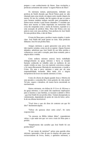 preparo e sem conhecimento do futuro. Suas revelações e
profecias certamente não seriam "a segura Palavra de Deus".
Os mórmons tentam, pateticamente, defender esta
profecia de Smith dizendo que David Patten pode ter sido
chamado para uma missão em algum outro mundo (depois da
morte). Se isto for verdade, não há registro de que os outros
onze homens também tenham morrido para acompanhar a
Patten nessa missão à qual foram chamados. É estranho que
Deus nem mesmo se tenha importado em mencionar uma
coisa tão estupenda como a morte do homem, expondo-se a
uma acusação de profecia falsa. Deus não brinca com sua
palavra nem com seus profetas. Esta profecia de José Smith
foi uma profecia falsa, e não de Deus.
O teste de Deus para o profeta é muito simples; é muito
claro. José Smith não pode passar no teste. Suas profecias
falharam. José foi um profeta falso.
Amigos mórmons a quem apresentei esta prova têm
tido reações variadas, como era de se esperar. Alguns ficaram
abalados, admitiram que José Smith foi um falso profeta e
voltaram-se, com todo o coração, para Jesus somente, para a
alegria deles e minha.
Certa senhora mórmon amável, havia trabalhado
infatigavelmente na igreja mórmon e havia se tornado
bastante conhecida no trabalho entre as mulheres de um
estado vizinho ao meu. Leu este material, conversou comigo
e foi maravilhosamente libertada do mormonismo e trazida a
Cristo. Ela ama o povo mórmon e sente por ele uma
responsabilidade tremenda. Mais tarde, tive a alegria
inexprimível de levar seu marido mórmon a Cristo.
Como ele chorou de alegria quando Jesus o libertou de
seus pecados e concedeu-lhe o dom gratuito da vida eterna!
Tal paz, segura e duradora, ele nunca havia encontrado no
mormonismo.
Outros mórmons, em defesa de O Livro de Mórmon e
da igreja mórmon, e com medo das espantosas implicações
para si mesmos e suas famílias, se recusam a admitir o óbvio
- que José Smith foi um profeta falso. Tentam desesperada ou
valentemente, dependendo do ponto de vista do leitor, salvá-
lo de seu dilema inextricável.
"Você tirou o que ele disse do contexto em que foi
dito!" declararam alguns.
"Talvez ele quisesse dizer outra coisa", foi outra
resposta triste.
"As pessoas na Bíblia tinham faltas", responderam
vários, o que nada tem que ver com o teste de Deus para o
profeta.
"Simplesmente não acredito que José Smith foi um
profeta falso!"
"É um monte de mentiras!" gritou uma querida alma
mórmon, ignorando o fato de que as citações são quase que
exclusivamente de livros, fontes, e apóstolos mórmons, e
 