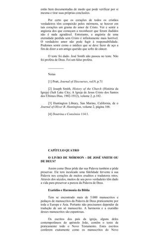 estão bem documentadas de modo que pode verificar por si
mesma e tirar suas próprias conclusões.
Por certo que os corações de todos os cristãos
verdadeiros têm compaixão pelos mórmons, se houver em
tais corações um grama do amor de Cristo. Ver e sentir a
angústia dos que começam a reconhecer que foram iludidos
não é nada agradável. Entretanto, a angústia de uma
eternidade perdida sem Cristo é infinitamente mais horrível.
O verdadeiro amor não pode fugir à responsabilidade.
Podemos sentir como o médico que se deve fazer de aço a
fim de dizer a um amigo querido que sofre de câncer.
O teste foi dado. José Smith não passou no teste. Não
foi profeta de Deus. Foi um falso profeta.
__________
Notas
[1] Pratt, Journal of Discourses, vol.9, p.71
[2] Joseph Smith, History of the Church (História da
Igreja) (Salt Lake City; A Igreja de Jesus Cristo dos Santos
dos Últimos Dias, 1902-1912), volume 2, p.182.
[3] Huntington Library, San Marino, California, de o
Journal of Oliver B. Huntington, volume 2, página 166.
[4] Doutrina e Convênios 114:1.
CAPÍTULO QUATRO
O LIVRO DE MÓRMON - DE JOSÉ SMITH OU
DE DEUS?
Assim como Deus pôde dar sua Palavra também a pôde
preservar. Ele tem inculcado uma fidelidade fervente à sua
Palavra nos corações de muitos eruditos e tradutores retos.
Através dos séculos, muitos de seu povo verdadeiro têm dado
a vida para preservar a pureza da Palavra de Deus.
Exatidão e Harmonia da Bíblia
Tem se encontrado mais de 5.000 manuscritos e
pedaços de manuscritos da Palavra de Deus praticamente por
toda a Europa e Ásia. Portanto não precisamos depender da
tradução de um só manuscrito. A harmonia e a exatidão
desses manuscritos são espantosas.
Os escritos dos país da igreja, alguns deles
contemporâneos do apóstolo João, contêm o texto de
praticamente todo o Novo Testamento. Estes escritos
conferem exatamente como os manuscritos do Novo
 