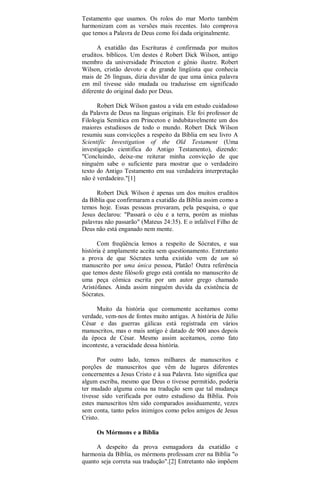 Testamento que usamos. Os rolos do mar Morto também
harmonizam com as versões mais recentes. Isto comprova
que temos a Palavra de Deus como foi dada originalmente.
A exatidão das Escrituras é confirmada por muitos
eruditos. bíblicos. Um destes é Robert Dick Wilson, antigo
membro da universidade Princeton e gênio ilustre. Robert
Wilson, cristão devoto e de grande lingüista que conhecia
mais de 26 línguas, dizia duvidar de que uma única palavra
em mil tivesse sido mudada ou traduzisse em significado
diferente do original dado por Deus.
Robert Dick Wilson gastou a vida em estudo cuidadoso
da Palavra de Deus na línguas originais. Ele foi professor de
Filologia Semítica em Princeton e indubitavelmente um dos
maiores estudiosos de todo o mundo. Robert Dick Wilson
resumiu suas convicções a respeito da Bíblia em seu livro A
Scientific Investigation of the Old Testament (Uma
investigação cientifica do Antigo Testamento), dizendo:
"Concluindo, deixe-me reiterar minha convicção de que
ninguém sabe o suficiente para mostrar que o verdadeiro
texto do Antigo Testamento em sua verdadeira interpretação
não é verdadeiro."[1]
Robert Dick Wilson é apenas um dos muitos eruditos
da Bíblia que confirmaram a exatidão da Bíblia assim como a
temos hoje. Essas pessoas provaram, pela pesquisa, o que
Jesus declarou: "Passará o céu e a terra, porém as minhas
palavras não passarão" (Mateus 24:35). E o infalível Filho de
Deus não está enganado nem mente.
Com freqüência lemos a respeito de Sócrates, e sua
história é amplamente aceita sem questionamento. Entretanto
a prova de que Sócrates tenha existido vem de um só
manuscrito por uma única pessoa, Platão! Outra referência
que temos deste filósofo grego está contida no manuscrito de
uma peça cômica escrita por um autor grego chamado
Aristófanes. Ainda assim ninguém duvida da existência de
Sócrates.
Muito da história que comumente aceitamos como
verdade, vem-nos de fontes muito antigas. A história de Júlio
César e das guerras gálicas está registrada em vários
manuscritos, mas o mais antigo é datado de 900 anos depois
da época de César. Mesmo assim aceitamos, como fato
inconteste, a veracidade dessa história.
Por outro lado, temos milhares de manuscritos e
porções de manuscritos que vêm de lugares diferentes
concernentes a Jesus Cristo e à sua Palavra. Isto significa que
algum escriba, mesmo que Deus o tivesse permitido, poderia
ter mudado alguma coisa na tradução sem que tal mudança
tivesse sido verificada por outro estudioso da Bíblia. Pois
estes manuscritos têm sido comparados assiduamente, vezes
sem conta, tanto pelos inimigos como pelos amigos de Jesus
Cristo.
Os Mórmons e a Bíblia
A despeito da prova esmagadora da exatidão e
harmonia da Bíblia, os mórmons professam crer na Bíblia "o
quanto seja correta sua tradução".[2] Entretanto não impõem
 