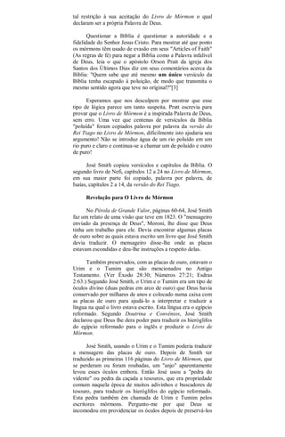 tal restrição à sua aceitação do Livro de Mórmon o qual
declaram ser a própria Palavra de Deus.
Questionar a Bíblia é questionar a autoridade e a
fidelidade do Senhor Jesus Cristo. Para mostrar até que ponto
os mórmons têm usado de evasão em seus "Articles of Faith"
(As regras de fé) para negar a Bíblia como a Palavra infalível
de Deus, leia o que o apóstolo Orson Pratt da igreja dos
Santos dos Últimos Dias diz em seus comentários acerca da
Bíblia: "Quem sabe que até mesmo um único versículo da
Bíblia tenha escapado à poluição, de modo que transmita o
mesmo sentido agora que teve no original?"[3]
Esperamos que nos desculpem por mostrar que esse
tipo de lógica parece um tanto suspeita. Pratt escrevia para
provar que o Livro de Mórmon é a inspirada Palavra de Deus,
sem erro. Uma vez que centenas de versículos da Bíblia
"poluída" foram copiados palavra por palavra da versão do
Rei Tiago no Livro de Mórmon, dificilmente isto ajudaria seu
argumento! Não se introduz água de um rio poluído em um
rio puro e claro e continua-se a chamar um de poluído e outro
de puro!
José Smith copiou versículos e capítulos da Bíblia. O
segundo livro de Nefi, capítulos 12 a 24 no Livro de Mórmon,
em sua maior parte foi copiado, palavra por palavra, de
Isaías, capítulos 2 a 14, da versão do Rei Tiago.
Revelação para O Livro de Mórmon
No Pérola de Grande Valor, páginas 60-64, José Smith
faz um relato de uma visão que teve em 1823. O "mensageiro
enviado da presença de Deus", Moroni, lhe disse que Deus
tinha um trabalho para ele. Devia encontrar algumas placas
de ouro sobre as quais estava escrito um livro que José Smith
devia traduzir. O mensageiro disse-lhe onde as placas
estavam escondidas e deu-lhe instruções a respeito delas.
Também preservados, com as placas de ouro, estavam o
Urim e o Tumim que são mencionados no Antigo
Testamento. (Ver Êxodo 28:30; Números 27:21; Esdras
2:63.) Segundo José Smith, o Urim e o Tumim era um tipo de
óculos divino (duas pedras em arco de ouro) que Deus havia
conservado por milhares de anos e colocado numa caixa com
as placas de ouro para ajudá-lo a interpretar e traduzir a
língua na qual o livro estava escrito. Esta língua era o egípcio
reformado. Segundo Doutrina e Convênios, José Smith
declarou que Deus lhe dera poder para traduzir os hieróglifos
do egípcio reformado para o inglês e produzir o Livro de
Mórmon.
José Smith, usando o Urim e o Tumim poderia traduzir
a mensagem das placas de ouro. Depois de Smith ter
traduzido as primeiras 116 páginas do Livro de Mórmon, que
se perderam ou foram roubadas, um "anjo" aparentamente
levou esses óculos embora. Então José usou a "pedra do
vidente" ou pedra da caçada a tesouros, que era propriedade
comum naquela época de muitos adivinhos e buscadores de
tesouro, para traduzir os hieróglifos do egípcio reformado.
Esta pedra também ém chamada de Urim e Tumim pelos
escritores mórmons. Pergunto-me por que Deus se
incomodou em providenciar os óculos depois de preservá-los
 