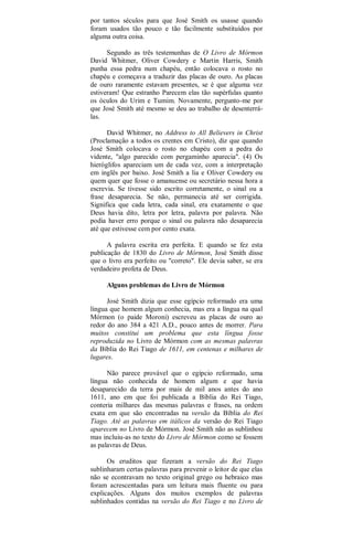 por tantos séculos para que José Smith os usasse quando
foram usados tão pouco e tão facilmente substituídos por
alguma outra coisa.
Segundo as três testemunhas de O Livro de Mórmon
David Whitmer, Oliver Cowdery e Martin Harris, Smith
punha essa pedra num chapéu, então colocava o rosto no
chapéu e começava a traduzir das placas de ouro. As placas
de ouro raramente estavam presentes, se é que alguma vez
estiveram! Que estranho Parecem elas tão supérfulas quanto
os óculos do Urim e Tumim. Novamente, pergunto-me por
que José Smith até mesmo se deu ao trabalho de desenterrá-
las.
David Whitmer, no Address to All Believers in Christ
(Proclamação a todos os crentes em Cristo), diz que quando
José Smith colocava o rosto no chapéu com a pedra do
vidente, "algo parecido com pergaminho aparecia". (4) Os
hieróglifos apareciam um de cada vez, com a interpretação
em inglês por baixo. José Smith a lia e Oliver Cowdery ou
quem quer que fosse o amanuense ou secretário nessa hora a
escrevia. Se tivesse sido escrito corretamente, o sinal ou a
frase desaparecia. Se não, permanecia até ser corrigida.
Significa que cada letra, cada sinal, era exatamente o que
Deus havia dito, letra por letra, palavra por palavra. Não
podia haver erro porque o sinal ou palavra não desaparecia
até que estivesse cem por cento exata.
A palavra escrita era perfeita. E quando se fez esta
publicação de 1830 do Livro de Mórmon, José Smith disse
que o livro era perfeito ou "correto". Ele devia saber, se era
verdadeiro profeta de Deus.
Alguns problemas do Livro de Mórmon
José Smith dizia que esse egípcio reformado era uma
língua que homem algum conhecia, mas era a língua na qual
Mórmon (o paide Moroni) escreveu as placas de ouro ao
redor do ano 384 a 421 A.D., pouco antes de morrer. Para
muitos constitui um problema que esta língua fosse
reproduzida no Livro de Mórmon com as mesmas palavras
da Bíblia do Rei Tiago de 1611, em centenas e milhares de
lugares.
Não parece provável que o egípcio reformado, uma
língua não conhecida de homem algum e que havia
desaparecido da terra por mais de mil anos antes do ano
1611, ano em que foi publicada a Bíblia do Rei Tiago,
conteria milhares das mesmas palavras e frases, na ordem
exata em que são encontradas na versão da Bíblia do Rei
Tiago. Até as palavras em itálicos da versão do Rei Tiago
aparecem no Livro de Mórmon. José Smith não as sublinhou
mas incluiu-as no texto do Livro de Mórmon como se fossem
as palavras de Deus.
Os eruditos que fizeram a versão do Rei Tiago
sublinharam certas palavras para prevenir o leitor de que elas
não se econtravam no texto original grego ou hebraico mas
foram acrescentadas para um leitura mais fluente ou para
explicações. Alguns dos muitos exemplos de palavras
sublinhados contidas na versão do Rei Tiago e no Livro de
 