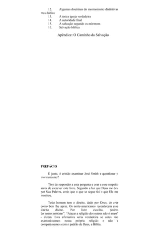 12. Algumas doutrinas do mormonismo distintivas
mas dúbias
13. A única igreja verdadeira
14. A autoridade final
15. A salvação segundo os mórmons
16. Salvação bíblica
Apêndice: O Caminho da Salvação
PREFÁCIO
É justo, é cristão examinar José Smith e questionar o
mormonismo?
Tive de responder a esta pergunta e orar a esse respeito
antes de escrever este livro. Segundo a luz que Deus me deu
por Sua Palavra, creio que o que se segue foi o que Ele me
mostrou.
Todo homem tem o direito, dado por Deus, de crer
como bem lhe apraz. Os norte-americanos reconhecem esse
direito divino. Por livre escolha, podem
do nosso próximo”. “Atacar a religião dos outros não é amor"
- dizem. Esta afirmativa seria verdadeira se antes não
examinássemos nossa própria religião e não a
comparássemos com o padrão de Deus, a Bíblia.
 