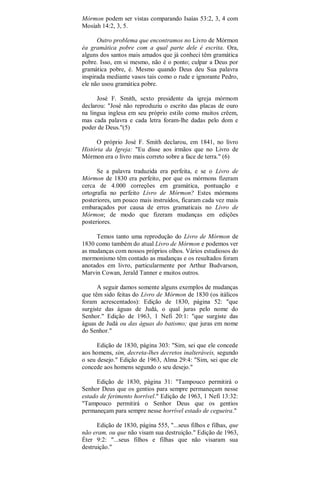 Mórmon podem ser vistas comparando Isaías 53:2, 3, 4 com
Mosíah 14:2, 3, 5.
Outro problema que encontramos no Livro de Mórmon
éa gramática pobre com a qual parte dele é escrita. Ora,
alguns dos santos mais amados que já conheci têm gramática
pobre. Isso, em si mesmo, não é o ponto; culpar a Deus por
gramática pobre, é. Mesmo quando Deus deu Sua palavra
inspirada mediante vasos tais como o rude e ignorante Pedro,
ele não usou gramática pobre.
José F. Smith, sexto presidente da igreja mórmom
declarou: "José não reproduziu o escrito das placas de ouro
na lingua inglesa em seu próprio estilo como muitos crêem,
mas cada palavra e cada letra foram-lhe dadas pelo dom e
poder de Deus."(5)
O próprio José F. Smith declarou, em 1841, no livro
História da Igreja: "Eu disse aos irmãos que no Livro de
Mórmon era o livro mais correto sobre a face de terra." (6)
Se a palavra traduzida era perfeita, e se o Livro de
Mórmon de 1830 era perfeito, por que os mórmons fizeram
cerca de 4.000 correções em gramática, pontuação e
ortografia no perfeito Livro de Mórmon? Estes mórmons
posteriores, um pouco mais instruídos, ficaram cada vez mais
embaraçados por causa de erros gramaticais no Livro de
Mórmon; de modo que fizeram mudanças em edições
posteriores.
Temos tanto uma reprodução do Livro de Mórmon de
1830 como também do atual Livro de Mórmon e podemos ver
as mudanças com nossos próprios olhos. Vários estudiosos do
mormonismo têm contado as mudanças e os resultados foram
anotados em livro, particularmente por Arthur Budvarson,
Marvin Cowan, Jerald Tanner e muitos outros.
A seguir damos somente alguns exemplos de mudanças
que têm sido feitas do Livro de Mórmon de 1830 (os itálicos
foram acrescentados): Edição de 1830, página 52: "que
surgiste das águas de Judá, o qual juras pelo nome do
Senhor." Edição de 1963, 1 Nefi 20:1: "que surgiste das
águas de Judá ou das águas do batismo; que juras em nome
do Senhor."
Edição de 1830, página 303: "Sim, sei que ele concede
aos homens, sim, decreta-lhes decretos inalteráveis, segundo
o seu desejo." Edição de 1963, Alma 29:4: "Sim, sei que ele
concede aos homens segundo o seu desejo."
Edição de 1830, página 31: "Tampouco permitirá o
Senhor Deus que os gentios para sempre permaneçam nesse
estado de ferimento horrível." Edição de 1963, 1 Nefi 13:32:
"Tampouco permitirá o Senhor Deus que os gentios
permaneçam para sempre nesse horrível estado de cegueira."
Edição de 1830, página 555, "...seus filhos e filhas, que
não eram, ou que não visam sua destruição." Edição de 1963,
Éter 9:2: "...seus filhos e filhas que não visaram sua
destruição."
 