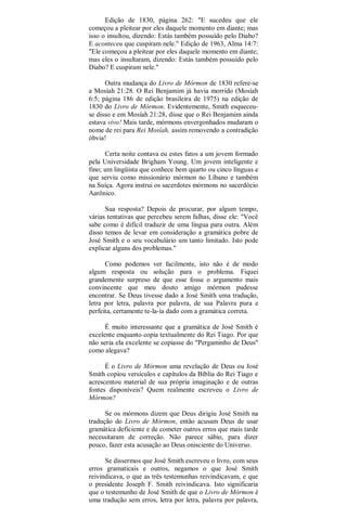 Edição de 1830, página 262: "E sucedeu que ele
começou a pleitear por eles daquele momento em diante; mas
isso o insultou, dizendo: Estás também possuído pelo Diabo?
E aconteceu que cuspiram nele." Edição de 1963, Alma 14:7:
"Ele começou a pleitear por eles daquele momento em diante;
mas eles o insultaram, dizendo: Estás também possuído pelo
Diabo? E cuspiram nele."
Outra mudança do Livro de Mórmon de 1830 refere-se
a Mosíah 21:28. O Rei Benjamim já havia morrido (Mosíah
6:5; página 186 de edição brasileira de 1975) na edição de
1830 do Livro de Mórmon. Evidentemente, Smith esqueceu-
se disso e em Mosíah 21:28, disse que o Rei Benjamim ainda
estava vivo! Mais tarde, mórmons envergonhados mudaram o
nome de rei para Rei Mosíah, assim removendo a contradição
óbvia!
Certa noite contava eu estes fatos a um jovem formado
pela Universidade Brigham Young. Um jovem inteligente e
fino; um lingüista que conhece bem quarto ou cinco línguas e
que serviu como missionário mórmon no Líbano e também
na Suíça. Agora instrui os sacerdotes mórmons no sacerdócio
Aarônico.
Sua resposta? Depois de procurar, por algum tempo,
várias tentativas que percebeu serem falhas, disse ele: "Você
sabe como é difícil traduzir de uma língua para outra. Além
disso temos de levar em consideração a gramática pobre de
José Smith e o seu vocabulário um tanto limitado. Isto pode
explicar alguns dos problemas."
Como podemos ver facilmente, isto não é de modo
algum resposta ou solução para o problema. Fiquei
grandemente surpreso de que esse fosse o argumento mais
convincente que meu douto amigo mórmon pudesse
encontrar. Se Deus tivesse dado a José Smith uma tradução,
letra por letra, palavra por palavra, de sua Palavra pura e
perfeita, certamente te-la-ía dado com a gramática correta.
É muito interessante que a gramática de José Smith é
excelente enquanto copia textualmente do Rei Tiago. Por que
não seria ela excelente se copiasse do "Pergaminho de Deus"
como alegava?
É o Livro de Mórmon uma revelação de Deus ou José
Smith copiou versículos e capítulos da Bíblia do Rei Tiago e
acrescentou material de sua própria imaginação e de outras
fontes disponíveis? Quem realmente escreveu o Livro de
Mórmon?
Se os mórmons dizem que Deus dirigiu José Smith na
tradução do Livro de Mórmon, então acusam Deus de usar
gramática deficiente e de cometer outros erros que mais tarde
necessitaram de correção. Não parece sábio, para dizer
pouco, fazer esta acusação ao Deus onisciente do Universo.
Se dissermos que José Smith escreveu o livro, com seus
erros gramaticais e outros, negamos o que José Smith
reivindicava, o que as três testemunhas reivindicavam, e que
o presidente Joseph F. Smith reivindicava. Isto significaria
que o testemunho de José Smith de que o Livro de Mórmon é
uma tradução sem erros, letra por letra, palavra por palavra,
 