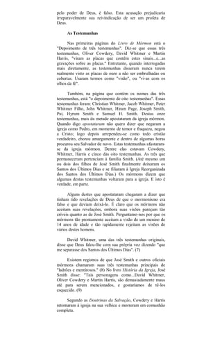 pelo poder de Deus, é falso. Esta acusação prejudicaria
irreparavelmente sua reivindicação de ser um profeta de
Deus.
As Testemunhas
Nas primeiras páginas do Livro de Mórmon está o
"Depoimento de três testemunhas". Diz-se que essas três
testemunhas, Oliver Cowdery, David Whitmer e Martin
Harris, "viram as placas que contêm estes sinais...e...as
gravações sobre as placas." Entretanto, quando interrogadas
mais diretamente, as testemunhas disseram nunca terem
realmente visto as placas de ouro a não ser embrulhadas ou
cobertas. Usaram termos como "visão", ou "vi-as com os
olhos da fé".
Também, na página que contém os nomes das três
testemunhas, está "o depoimento de oito testemunhas". Essas
testemunhas foram: Christian Whitmer, Jacob Whitmer, Peter
Whitmer Filho, John Whitmer, Hiram Page, Joseph Smith,
Pai, Hyrum Smith e Samuel H. Smith. Destas onze
testemunhas, mais da metade apostataram da igreja mórmon.
Quando digo apostataram não quero dizer que negaram a
igreja como Pedro, em momento de temor e fraqueza, negou
a Cristo; logo depois arrependeu-se como todo cristão
verdadeiro, chorou amargamente e dentro de algumas horas
procurou seu Salvador de novo. Estas testemunhas afastaram-
se da igreja mórmon. Dentre elas estavam Cowdery,
Whitmer, Harris e cinco das oito testemunhas. As três que
permaneceram pertenciam à família Smith. (Até mesmo um
ou dois dos filhos de José Smith finalmente deixaram os
Santos dos Últimos Dias e se filiaram à Igreja Reorganizada
dos Santos dos Últimos Dias.) Os mórmons dizem que
algumas destas testemunhas voltaram para a igreja. E isto é
verdade, em parte.
Alguns destes que apostataram chegaram a dizer que
tinham tido revelações de Deus de que o mormonismo era
falso e que deviam deixá-lo. É claro que os mórmons não
aceitam suas revelações, embora suas visões pareçam tão
críveis quanto as de José Smith. Perguntamo-nos por que os
mórmons tão prontamente aceitam a visão de um menino de
14 anos de idade e tão rapidamente rejeitam as visões de
vários destes homens.
David Whitmer, uma das três testemunhas originais,
disse que Deus falou-lhe com sua própria voz dizendo "que
me separasse dos Santos dos Últimos Dias". (7)
Existem registros de que José Smith e outros oficiais
mórmons chamaram suas três testemunhas principais de
"ladrões e mentirosos." (8) No livro História da Igreja, José
Smith disse: "Tais personagens como...David Whitmer,
Oliver Cowdery e Martin Harris, são demasiadamente maus
até para serem mencionados, e gostaríamos de tê-los
esquecido. (9)
Segundo as Doutrinas da Salvação, Cowdery e Harris
retornaram à igreja na sua velhice e morreram em comunhão
completa.
 