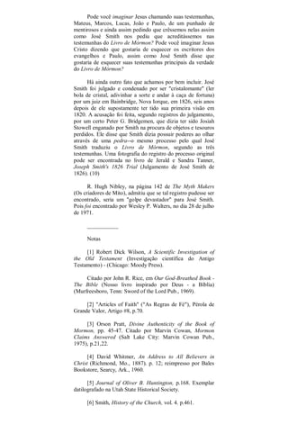 Pode você imaginar Jesus chamando suas testemunhas,
Mateus, Marcos, Lucas, João e Paulo, de um punhado de
mentirosos e ainda assim pedindo que crêssemos nelas assim
como José Smith nos pediu que acreditássemos nas
testemunhas do Livro de Mórmon? Pode você imaginar Jesus
Cristo dizendo que gostaria de esquecer os escritores dos
evangelhos e Paulo, assim como José Smith disse que
gostaria de esquecer suas testemunhas principais da verdade
do Livro de Mórmon?
Há ainda outro fato que achamos por bem incluir. José
Smith foi julgado e condenado por ser "cristalomante" (ler
bola de cristal, adivinhar a sorte e andar à caça de fortuna)
por um juiz em Bainbridge, Nova Iorque, em 1826, seis anos
depois de ele supostamente ter tido sua primeira visão em
1820. A acusação foi feita, segundo registros do julgamento,
por um certo Peter G. Bridgemen, que dizia ter sido Josiah
Stowell enganado por Smith na procura de objetos e tesouros
perdidos. Ele disse que Smith dizia possuir poderes ao olhar
através de uma pedra--o mesmo processo pelo qual José
Smith traduziu o Livro de Mórmon, segundo as três
testemunhas. Uma fotografia do registro do processo original
pode ser encontrada no livro de Jerald e Sandra Tanner,
Joseph Smith's 1826 Trial (Julgamento de José Smith de
1826). (10)
R. Hugh Nibley, na página 142 de The Myth Makers
(Os criadores de Mito), admitiu que se tal registro pudesse ser
encontrado, seria um "golpe devastador" para José Smith.
Pois foi encontrado por Wesley P. Walters, no dia 28 de julho
de 1971.
___________
Notas
[1] Robert Dick Wilson, A Scientific Investigation of
the Old Testament (Investigação científica do Antigo
Testamento) - (Chicago: Moody Press).
Citado por John R. Rice, em Our God-Breathed Book -
The Bible (Nosso livro inspirado por Deus - a Bíblia)
(Murfreesboro, Tenn: Sword of the Lord Pub., 1969).
[2] "Articles of Faith" ("As Regras de Fé"), Pérola de
Grande Valor, Artigo #8, p.70.
[3] Orson Pratt, Divine Authenticity of the Book of
Mormon, pp. 45-47. Citado por Marvin Cowan, Mormon
Claims Answered (Salt Lake City: Marvin Cowan Pub.,
1975), p.21,22.
[4] David Whitmer, An Address to All Believers in
Christ (Richmond, Mo., 1887). p. 12; reimpresso por Bales
Bookstore, Searcy, Ark., 1960.
[5] Journal of Oliver B. Huntington, p.168. Exemplar
datilografado na Utah State Historical Society.
[6] Smith, History of the Church, vol. 4. p.461.
 