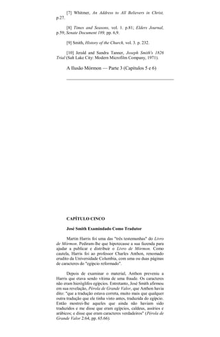 [7] Whitmer, An Address to All Believers in Christ,
p.27.
[8] Times and Seasons, vol. 1. p.81; Elders Journal,
p.59; Senate Document 189, pp. 6,9.
[9] Smith, History of the Church, vol. 3. p. 232.
[10] Jerald and Sandra Tanner, Joseph Smith's 1826
Trial (Salt Lake City: Modern Microfilm Company, 1971).
A Ilusão Mórmon — Parte 3 (Capítulos 5 e 6)
CAPÍTULO CINCO
José Smith Examindado Como Tradutor
Martin Harris foi uma das "três testemunhas" do Livro
de Mórmon. Pediram-lhe que hipotecasse a sua fazenda para
ajudar a publicar e distribuir o Livro de Mórmon. Como
cautela, Harris foi ao professor Charles Anthon, renomado
erudito da Universidade Columbia, com uma ou duas páginas
de caracteres do "egípcio reformado".
Depois de examinar o material, Anthon preveniu a
Harris que etava sendo vítima de uma fraude. Os caracteres
não eram hieróglifos egípcios. Entretanto, José Smith afirmou
em sua revelação, Pérola de Grande Valor, que Anthon havia
dito: "que a tradução estava correta, muito mais que qualquer
outra tradução que ele tinha visto antes, traduzida do egípcio.
Então mostrei-lhe aqueles que ainda não haviam sido
traduzidos e me disse que eram egípcios, caldeus, assírios e
arábicos; e disse que eram caracteres verdadeiros" (Pérola de
Grande Valor 2:64, pp. 65.66).
 