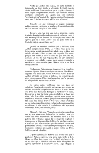 Ainda que Anthon não tivesse, em carta, refutado o
testemunho de José Smith, a afirmação de Smith suscita
vários problemas. Primeiro diz-se que o egípcio reformado é
uma língua completamente perdida "que nenhum homem
conhece". Entrentanto, eis alguém que sem nenhuma
"revelação divina" podia lê-lo! Nem mesmo José Smith podia
fazer isso! E Anthon o fez sem o Urim nem o Tumim!
Segundo, por que continham os papéis caracteres
caldeus, assírios e arábicos, se as placas de ouro tinham sido
escritas somente em egípcio reformado?
Terceiro, uma vez esta teria sido a primeira e única
tradução do egípcio reformado por mais de mil anos, como é
que Anthon podia ter dito que era a tradução mais correta do
egípcio que ele já vira? Como é que ele podia saber se a
tradução inglesa era correta ou não?
Quarto, os mórmons afirmam que o incidente com
Anthon cumpriu Isaías 29:11, 12: "Toda a visão já se vos
tornou como as palavras dum livro selado - que se dá ao que
sabe ler, dizendo: Lê isto, peço-te; e ele responde: Não posso,
porque está selado; e dá-se o livro ao que não sabe ler,
dizendo: Lê, peço-te; e ele responde: Não sei ler." Se lermos
a passagem com cuidado, veremos que o assunto principal é a
condição do povo naquela época. Não se refere a um livro
em época futura.
Ainda assim, Anthon nunca obteve um livro completo,
somente algumas folhas com alguns caracteres. Mas Harris,
segundo José Smith em Pérola de Grande Valor, disse ter
Anthon afirmado ser correta a tradução. Ele somente podia
dizer isto se pudesse lê-lo . Mas Isaías disse que "o que sabe
ler não podia ler porque estava selado".
Há vários outros problemas, mas isto deve ser
suficiente. Deus jamais contradiz a si mesmo, nem mesmo no
mínimo detalhe no cumprimento da profecia. É desta forma
que Deus nos disse para distinguir o verdadeiro do falso.
Recusar-se a fazer tal teste seria desobedecer a Deus que
disse: "não deis crédito a qualquer espírito: antes, provai os
espíritos se procedem de Deus, porque muitos falsos profetas
têm saído pelo mundo fora" (1 João 4:1). Somos advertidos
de que os falsos profetas podem realizar milagres (maravilhas
mentirosas). A nós também é revelado que eles aparecem
como anjos de luz, ministros da justiça.
Mateus 7:15 diz-nos: "Acautelai-vos dos falsos profetas
que se vos apresentam disfarçados em ovelhas, mas por
dentro são lobos roubadores." Se amarmos Jesus e a sua
palavra não poderemos deixar de obedecer-lhe e aplicar o
teste aos que se dizem profetas de Deus. Se não fizermos isto,
o resultado para nós mesmos e para incontáveis outros será
perda eterna terrível. Se José Smith pudesse passar no teste,
ficaríamos contentes em aceitá-lo como profeta de Deus.
Infelizmente, ele não pôde.
O ponto central desta história toda é uma carta que o
professor Anthon escreveu, sete anos mais tarde, a E.D.
Howe, em 17 de fevereiro de 1834. "A história toda acerca de
eu ter dito que a inscrição mórmon fosse hieróglifos do
egípcio reformado é totalmente falsa... logo cheguei à
 