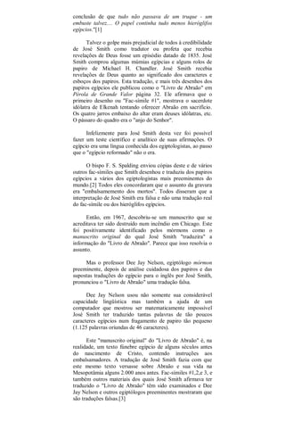 conclusão de que tudo não passava de um truque - um
embuste talvez.... O papel continha tudo menos hieróglifos
egípcios."[1]
Talvez o golpe mais prejudicial de todos à credibilidade
de José Smith como tradutor ou profeta que recebia
revelações de Deus fosse um episódio datado de 1835. José
Smith comprou algumas múmias egípcias e alguns rolos de
papiro de Michael H. Chandler. José Smith recebia
revelações de Deus quanto ao significado dos caracteres e
esboços dos papiros. Esta tradução, e mais três desenhos dos
papiros egípcios ele publicou como o "Livro de Abraão" em
Pérola de Grande Valor página 32. Ele afirmava que o
primeiro desenho ou "Fac-símile #1", mostrava o sacerdote
idólatra de Elkenah tentando oferecer Abraão em sacrifício.
Os quatro jarros embaixo do altar eram deuses idólatras, etc.
O pássaro do quadro era o "anjo do Senhor".
Infelizmente para José Smith desta vez foi possível
fazer um teste científico e analítico de suas afirmações. O
egípcio era uma língua conhecida dos egiptologistas, ao passo
que o "egípcio reformado" não o era.
O bispo F. S. Spalding enviou cópias deste e de vários
outros fac-símiles que Smith desenhou e traduziu dos papiros
egípcios a vários dos egiptologistas mais preeminentes do
mundo.[2] Todos eles concordaram que o assunto da gravura
era "embalsamemento dos mortos". Todos disseram que a
interpretação de José Smith era falsa e não uma tradução real
do fac-símile ou dos hieróglifos egípcios.
Então, em 1967, descobriu-se um manuscrito que se
acreditava ter sido destruído num incêndio em Chicago. Este
foi positivamente identificado pelos mórmons como o
manuscrito original do qual José Smith "traduzira" a
informação do "Livro de Abraão". Parece que isso resolvia o
assunto.
Mas o professor Dee Jay Nelson, egiptólogo mórmon
preeminente, depois de análise cuidadosa dos papiros e das
supostas traduções do egípcio para o inglês por José Smith,
pronunciou o "Livro de Abraão" uma tradução falsa.
Dee Jay Nelson usou não somente sua considerável
capacidade lingüística mas também a ajuda de um
computador que mostrou ser matematicamente impossível
José Smith ter traduzido tantas palavras de tão poucos
caracteres egípcios num fragamento de papiro tão pequeno
(1.125 palavras oriundas de 46 caracteres).
Este "manuscrito original" do "Livro de Abraão" é, na
realidade, um texto fúnebre egípcio de alguns séculos antes
do nascimento de Cristo, contendo instruções aos
embalsamadores. A tradução de José Smith fazia com que
este mesmo texto versasse sobre Abraão e sua vida na
Mesopotâmia alguns 2.000 anos antes. Fac-símiles #1,2,e 3, e
também outros materiais dos quais José Smith afirmava ter
traduzido o "Livro de Abraão" têm sido examinados e Dee
Jay Nelson e outros egiptólogos preeminentes mostraram que
são traduções falsas.[3]
 