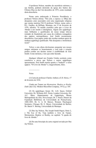 O professor Nelson, membro do sacerdócio mórmon, e
sua família, pediram demissão da igreja dos Santos dos
Últimos Dias no dia 8 de dezembro de 1975, como resultado
desta descoberta.
Numa carta endereçada à Primeira Presidência, o
professor Nelson afirma: "Nós [ele, a esposa e a filha] não
desejamos estar associados com uma organização religiosa
que ensina mentiras."[4] O professor Nelson, numa carta a
R.L. Eardley, de Billings, Montana, em 15 de fevereiro de
1976, afirmou: "O mundo científico acha que o Livro de
Abraão é um insulto à inteligência. Alguns dos egiptólogos
mais brilhantes e qualificados de nosso tempo têm-no
rotulado de fraudulento por causa da evidência esmagadora
dos papiros metropolitanos- José Smith recentemente
descobertos. Esse papiro aindo não recebeu nenhum apoio de
nenhum egiptólogo qualificado. Não desejamos e intolerância
racial."
Talvez a esta altura devêssemos perguntar aos nossos
amigos mórmons se honestamente e com todo o coração
podem confiar seu destino eterno à credibilidade de José
Smith. Como mómons, é isto que estão fazendo.
Qualquer tribunal nos Estados Unidos aceitaria como
conclusiva a prova que Nelson e outros egiptólogos
apresentaram. José Smith mentiu quanto a "traduzir" o texto
egípcio. "O Livro de Abraão" é, inegavelmente, falso.
___________
Notas
[1] Carta do professor Charles Anthon a E.D. Howe, 17
de fevereiro de 1834.
Citado por Tanner em Mormonism, Shadow or Reality
(Salt Lake City: Modern Microfilm Company, 1972), p. 105.
[2] Os egiptólogos foram: Dr. A.H. Sayce, Oxford
University; Dr. Williams M.F. Petrie, London University; Dr.
A.C. Mace, Departamento de Egiptologia, Museu
Metropolitano de Arte, Nova Iorque; Dr. J. Peters, Diretor da
Expedição Babilônica da Universidade de Pennsylvania,
1888-1895; Dr. S. A. B. Mercer, Western Theological
Seminary, Chicago; Dr. E. Meyer, Universidade de Berlim;
Dr. Baron V. Bissing, Universidade de Munique.
[3] Dee Jay Nelson, The Joseph Smith Papyri, Parte 2,
e The Eye of Ra. Veja também o livro de Tanner,
Mormonism, Shadow or Reality, no capítulo "A queda do
livro de Abraão."
[4] De uma fotocópia da carta original enviada por Dee
Jay Nelson.
 