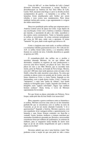 Cerca de 600 a.C. as duas famílias de Lehi e Ismael
deixaram Jerusalém, atravessaram o oceano Pacífico e
desembarcaram na América do Sul. Dois filhos de Lehi,
Lamã e Nefi, iniciaram uma briga e o povo se dividiu em dois
acampamentos de guerra - os lamanitas e os nefitas. Os
lamanitas foram amaldiçoados pelo Senhor por serem
rebeldes e irem contra seus mandamentos. Parte dessa
maldição incluía pele escura, o que supostamente é a origem
dos índios americanos.
Deus teve predileção pelos nefitas que migraram para a
América Central cerca da época de Cristo. Logo depois de
sua crucificação, Cristo veio à América e instituiu o batismo
por imersão, o sacramento do pão e do vinho, sacerdócio e
deu muitos outros ensinamentos. Tanto os lamanitas quanto
os nefitas se converteram. As coisas correram normalmente
por cerca de 200 anos, então veio a apostasia. O termo
"lamanita" foi, pois, dado a todo aquele que deixava a fé.
Cento e cinqüenta anos mais tarde, os nefitas relifiosos
e os lamanitas rebeldes guerrearam de novo. Por volta de 421
A.D. os nefitas foram todos mortos, e os lamanitas infiéis
ficaram no controle da terra. Colombo descobriu-os quando
aí aportou em 1492.
O comandante-chefe dos nefitas era o profeta e
sacerdote chamado Mórmon. Ao ver que tinham sido
derrotados, compilou os registros de seus predecessores e
escreveu uma breve história, em placas de ouro. Deu estas
placas de ouro a seu filho Moroni, que as escondeu num
monte, perto de Palmyra, no Estado de Nova Iorque. Moroni,
cerca de 1.400 anos mais tarde apareceu como um anjo a José
Smith e disse-lhe onde encontrar essas placas. Na caixa que
continha as placas estava um grande par de óculos; uma das
lentes chamava-se Urim e a outra Tumim. Segundo as três
testemunhas, com a ajuda destes óculos, Urim e Tumim ou
"intérpretes", e mais uma "pedra de vidente", José Smith
traduziu os hieróglifos para o inglês. Segundo José Smith, os
hiróglifos eram "egípcio reformado", língua "que nenhum
homem conhece". Desta forma, o Livro de Mórmon
supostamente foi revelado.
Por que foram as placas enterradas em Palmyra, Nova
Iorque, senão pelo fato de José Smith viver nessa área?
Bem, enquanto a guerra continuava entre os lamanitas e
os nefitas, Mórmon escreveu uma carta ao rei dos lamanitas
pedindo-lhe que se encontrasse com os nefitas na terra de
Cumorah, ao pé de um monte chamado Cumorah, "e lá o
guerrearemos!" Segundo a história, Mórmon esperava, com
este expediente, levar vantagem militar, e aparentemente o rei
lamanita e suas forças ficaram contentes em fazer-lhe a
vontade! Assim, homens, mulheres e crianças marcham por
montanhas formidáveis passando por florestas e atravessando
correntezas fortes por milhares de quilômetros, às centenas de
milhares, para se engajarem numa batalha de morte num
lugar ao pé de um monte insignificante do qual a maioria
jamais ouvira falar!
Devemos admitir que esta é uma história e tanto! Não
podemos evitar a noção de que esta pode ter sido a única
 