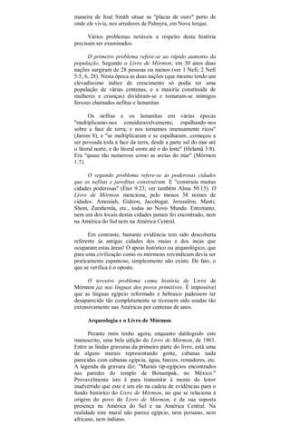 maneira de José Smith situar as "placas de ouro" perto de
onde ele vivia, nos arredores de Palmyra, em Nova lorque.
Vários problemas notáveis a respeito desta história
precisam ser examinados.
O primeiro problema refere-se ao rápido aumento da
população. Segundo o Livro de Mórmon, em 30 anos duas
nações surgiram de 28 pessoas ou menos (ver 1 Nefi; 2 Nefi
5:5, 6, 28). Nesta época as duas nações (que mesmo tendo um
elevadíssimo índice de crescimento só podia ter uma
população de várias centenas, e a maioria constituída de
mulheres e crianças) dividiram-se e tornaram-se inimigos
ferozes chamados nefitas e lamanitas.
Os nefitas e os lamanitas em várias épocas
"multiplicamo-nos consideravelvemente, espalhando-nos
sobre a face de terra; e nos tornamos imensamente ricos"
(Jarom 8), e "se multiplicaram e se espalharam...começou a
ser povoada toda a face da terra, desde a parte sul do mar até
o litoral norte, e do litoral oeste até o do leste" (Helamã 3:8).
Era "quase tão numeroso como as areias do mar" (Mórmon
1:7).
O segundo problema refere-se às poderosas cidades
que os nefitas e jareditas construíram. E "construíu muitas
cidades poderosas" (Éter 9:23; ver também Alma 50:15). O
Livro de Mórmon menciona, pelo menos 38 nomes de
cidades: Amoniah, Gideon, Jacobugat, Jerusalém, Manti,
Shem, Zarahemla, etc., todas no Novo Mundo. Entretanto,
nem um dos locais destas cidades jamais foi encontrado, nem
na América do Sul nem na América Central.
Em contraste, bastante evidência tem sido descoberta
referente às antigas cidades dos maias e dos incas que
ocuparam estas áreas! O apoio histórico ou arqueológico, que
para uma civilização como os mórmons reivindicam devia ser
praticamente espantoso, simplesmente não existe. De fato, o
que se verifica é o oposto.
O terceiro problema coma história de Livro de
Mórmon jaz nas línguas dos povos primitivos. É impossível
que as línguas egípcio reformado e hebraico pudessem ter
desaparecido tão completamente se tivessem sido usadas tão
extensivamente nas Américas por centenas de anos.
Arqueologia e o Livro de Mórmon
Perante mim tenho agora, enquanto datilografo este
manuscrito, uma bela edição do Livro de Mórmon, de 1961.
Entre as lindas gravuras da primeira parte do livro, está uma
de alguns murais representando gente, cabanas nada
parecidas com cabanas egípcia, água, barcos, remadores, etc.
A legenda da gravura diz: "Murais tip-egípcios encontrados
nas paredes do templo de Bonampak, no México."
Provavelmente isto é para transmitir à mente do leitor
inadvertido que este é um elo na cadeia de evidências para o
fundo histórico do Livro de Mórmon, no que se relaciona à
origem do povo do Livro de Mórmon, e de sua suposta
presença na América do Sul e na América Central. Na
realidade este mural não parece egípcio, nem peruano, nem
africano, nem indiano.
 