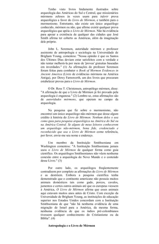 Tenho visto livros lindamente ilustrados sobre
arqueologia das Américas do Sul e Central, que missionários
mórmons zelosos às vezes usam para inferir prova
arqueológica a favor do Livro de Mórmon, e também para o
mormonismo. Entretanto, não existe um único arqueólogo
conhecido, mórmon ou não, que afirme existir qualquer prova
arqueológica que apóia o Livro de Mórmon. Não há evidência
para apoiar a existência de qualquer das cidades que José
Smith afirma ter coberto as Américas, além da imaginação
dele próprio.
John L. Sorenson, autoridade mórmon e professor
assistente de antropologia e sociologia na Universidade de
Brigham Young, comentou: "Nossa opinião é que os Santos
dos Últimos Dias deviam estar satisfeitos com a verdade e
não tentar melhorá-la por meio de 'provas' gratuitas baseadas
em inverdades." (1) As afirmações do professor Sorenson
foram feitas para combater o Book of Mormon Evidences in
Ancient America (Livro de evidências mórmons na América
Antiga), por Dewy Farnsworth, um dos livros que procuram
estabelecer provas para o Livro de Mórmon.
O Dr. Ross T. Christensen, antropólogo mórmon, disse:
"A afirmação de que o Livro de Mórmon já foi provado pela
arqueologia é enganosa." (2) Lembre-se, estas afirmações são
de autoridades mórmons, que operam no campo da
arqueologia.
Na pesquisa que fiz sobre o mormonismo, não
encontrei um único arqueólogo não-mórmon que desse algum
crédito à história do Livro de Mórmon. Nenhum deles o usa
como guia para pesquisa arqueológica na América do Sul ou
na América Central. Se alguns de meus leitores conhecerem
um arqueólogo não-mórmon, bona fide, credenciado e
reconhecido que usa o Livro de Mórmon como referência,
por favor, envie-me seu nome e endereço.
Um membro da Instituição Smithsoniana em
Washington comentou: "A Instituição Smithsoniana jamais
usou o Livro de Mórmon de qualquer forma como guia
científico. Os arqueólogos Smithsonianos não vêem nenhuma
conexão entre a arqueologia do Novo Mundo e o conteúdo
desse Livro." (3)
Por outro lado, os arqueólogos freqüentemente
contradizem por completo as afirmações do Livro de Mórmon
e as destróem. Embora a pesquisa científica tenha
demonstrado que o continente americano não possuía muitos
animais domésticos tais como gado, porcos, cavalos,
jumentos e certos outros animais até que os europeus viessem
à América, O Livro de Mórmon afirma que esses animais
aqui estavam muitos anos antes de Cristo. Com exceção da
Universidade de Brigham Young, as instituições de educação
superior nos Estados Unidos concordam com a Instituição
Smithsoniana de que "não há nenhuma evidência de uma
migração de Israel para a América, da mesma forma,
nenhuma evidência de que os índios pré-colombianos
tivessem qualquer conhecimento do Cristianismo ou da
Bíblia". (4)
Antropologia e o Livro de Mórmon
 