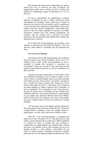 Não somente não existe prova arqueológica que apóie a
história do Livro de Mórmon da vasta civilização que
supostamente cobriu toda a América do Sul e Central, mas
também os antropólogos negam as afirmações do Livro de
Mormon.
Os que se especializam em antropologia e genética
refutam a afirmação de que os índios americanos sejam
descendentes dos israelitas. Antes, dizem que os índios se
parecem com os povos da Ásia oriental, central e setentrional,
e com eles estão mais intimamente relacionados. Estes povos
asiáticos têm uma "mancha mongolóide", uma mancha azul-
cinza no final da coluna espinhal ao nascerem. Os índios
americanos também têm uma mancha mongolóide. Os
israelitas, que são semitas, não a possuem! Os índios
americanos não são lamanitas descendentes dos israelitas que
migraram para a América.
Se os índios não são descendentes dos israelitas, como
afirmam os mórmons que são então José Smith e o Livro de
Mórmon, estão errados, e certamente não são inspirados por
Deus.
Fé e o Livro de Mórmon
Os mórmons têm de lidar honestamente com evidências
sérias tais como as que temos ressaltado. Tantas vezes, eu e
também outros, temos trazido estes problemas de peso e
seriedade à atenção dos mórmons e recebemos um
"testemunho" acerca de crer pela fé. Mas nunca há tentativa
alguma da parte deles de encarar ou resolver o problema com
provas de fato.
Aqueles de nós que conhecemos o Cristo bíblico temos
um testemunho tremendo no que se refere à alegria, à nova
vida, à certeza e à transformação interior que nosso Salvador
maravilhoso nos deu. Fomos salvos, convertidos, nascidos de
novo, lavados de nossos pecados pelo Sangue de Cristo.
Fomos feitos filhos de Deus, a vida eterna nos foi dada em
um ponto definido no tempo e sabemos disso. Entretanto, se
prova concludente fosse produzida de que Cristo houvesse
nascido em Atenas em vez de Belém, ou que a Bíblia fosse
totalmente falsa em vários pontos históricos e arqueológicos
ou que muitas das profecias bíblicas houvessem falhado,
então seríamos tolos em responder com nosso "testemunho"
de como o Espírito Santo nos havia convencido da verdade
da Bíblia.
A fé não pode operar sem algum conteúdo intelectual.
Deus não pede fé cega; somente o diabo faz isso. O Deus da
verdade bíblica é também o Deus da verdade histórica e
arqueológica, e de fato, uma coisa nunca contradiz a outra.
Deus diz: "A fé vem pela pregação e a pregação pela
palavra de Cristo" (Romanos 10:17). Mas para que isto seja
válido, a pessoa primeiro deve confiar que a Bíblia realmente
é a Palavra de Deus. É verdade que esta confiança é
estabelecida no coração disposto, pelo Espírito Santo. Àquele
que busca, ele também revela o fato desolador de que é um
pecador perdido, e o fato sublime e maravilhoso de que
Cristo é o único Salvador. Entretanto, até mesmo o Espírito
Santo não faz isto sem algum conteúdo intelectual real. É por
 