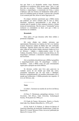 isso que Jesus e os discípulos muitas vezes disseram,
referindo-se às profecias feitas séculos antes: "Isto é o que
fora dito aos profetas..." Profecia cumprida, fidedignidade
histórica e arqueológica, a ressurreição de Cristo, e outras
evidências; tudo isso fornece em fundamento sólido sobre o
qual a fé verdadeira pode ser lançada. A pessoa não é forçada
a crer somente pelo fato; deixa-se muito lugar para a fé.
Os amigos mórmons questionam que a Bíblia ensina
que podemos ser salvos somente pela fé sem as obras;
entretanto, retiram-se apressadamente a um abrigo de
somente pela fé quando os fatos ameaçam destruir a própia
textura do mormonismo. Não há como o "testemunho" possa
esclarecer as contradições ou fazer com que o falso se
transforme em verdadeiro.
Resumindo
Deus pede a fé que descansa sobre fatos sólidos e
promessas cumpridas.
Dê outra olhada nas cidades mórmons que
supostamente floresceram na América do Sul e na América
Central. Numerosas cidades da Bíblia têm sido verificadas
facilmente. Algumas destas eram tão velhas, e outras ainda
mais velhas do que muitas cidades mórmons citadas no Livro
de Mórmon - cidades e cidades-estados como Ur dos
Caldeus, Jerusalém, Nínive, a cidade-reino dos hititas, etc. Os
arqueólogos continuam a desenterrar cidades mencionadas
nas Escrituras.
Até os incrédulos descobriram que a Bíblia é geográfica
e arqueologicamente exata. Os arqueólogos - crentes e
incrédulos - usam a Bíblia como um guia extremamente
seguro para a pesquisa nas terras bíblicas.
Se devemos confiar num livro para guiar-nos às
verdades acerca de um mundo que ainda não vimos,
certamente esperamos que ele seja exato e fidedigno,
histórica e geograficamente, em assuntos relacionados com o
mundo que conhecemos. A Bíblia preenche este requisito. O
Livro de Mórmon, não.
_____________
Notas
[1] John L. Sorenson na resenha de um livro de Dewey
Farnsworth.
[2] Ross T. Christensen, antropólogo mórmon, U.A.S.
Newsletter, #64 (Provo, Utah: University Archeological
Society, 30 de janeiro de 1960), p.3.
[3] Citado de Tanner, Mormonism, Shadow or Reality
(Salt Lake City; Modern Microfilm Co., 1975), p.97.
[4] Dr. Frank H. H. Roberts, Jr. Diretor do Bureau of
American Ethnology da Instituição Smithsoniana. Citado por
Marvin W. Cowan, Mormon Claims Answered, publicado por
Marvin W. Cowan, 1975.
 
