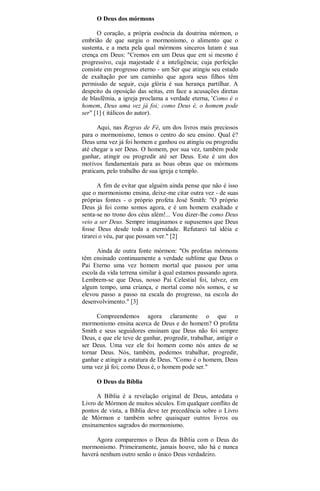 O Deus dos mórmons
O coração, a própria essência da doutrina mórmon, o
embrião de que surgiu o mormonismo, o alimento que o
sustenta, e a meta pela qual mórmons sinceros lutam é sua
crença em Deus: "Cremos em um Deus que em si mesmo é
progressivo, cuja majestade é a inteligência; cuja perfeição
consiste em progresso eterno - um Ser que atingiu seu estado
de exaltação por um caminho que agora seus filhos têm
permissão de seguir, cuja glória é sua herança partilhar. A
despeito da oposição das seitas, em face a acusações diretas
de blasfêmia, a igreja proclama a verdade eterna, 'Como é o
homem, Deus uma vez já foi; como Deus é, o homem pode
ser" [1] ( itálicos do autor).
Aqui, nas Regras de Fé, um dos livros mais preciosos
para o mormonismo, temos o centro do seu ensino. Qual é?
Deus uma vez já foi homem e ganhou ou atingiu ou progrediu
até chegar a ser Deus. O homem, por sua vez, também pode
ganhar, atingir ou progredir até ser Deus. Este é um dos
motivos fundamentais para as boas obras que os mórmons
praticam, pelo trabalho de sua igreja e templo.
A fim de evitar que alguém ainda pense que não é isso
que o mormonismo ensina, deixe-me citar outra vez - de suas
próprias fontes - o próprio profeta José Smith: "O próprio
Deus já foi como somos agora, e é um homem exaltado e
senta-se no trono dos céus além!... Vou dizer-lhe como Deus
veio a ser Deus. Sempre imaginamos e supusemos que Deus
fosse Deus desde toda a eternidade. Refutarei tal idéia e
tirarei o véu, par que possam ver." [2]
Ainda de outra fonte mórmon: "Os profetas mórmons
têm ensinado continuamente a verdade sublime que Deus o
Pai Eterno uma vez homem mortal que passou por uma
escola da vida terrena similar à qual estamos passando agora.
Lembrem-se que Deus, nosso Pai Celestial foi, talvez, em
algum tempo, uma criança, e mortal como nós somos, e se
elevou passo a passo na escala do progresso, na escola do
desenvolvimento." [3]
Compreendemos agora claramente o que o
mormonismo ensina acerca de Deus e do homem? O profeta
Smith e seus seguidores ensinam que Deus não foi sempre
Deus, e que ele teve de ganhar, progredir, trabalhar, antigir o
ser Deus. Uma vez ele foi homem como nós antes de se
tornar Deus. Nós, também, podemos trabalhar, progredir,
ganhar e atingir a estatura de Deus. "Como é o homem, Deus
uma vez já foi; como Deus é, o homem pode ser."
O Deus da Bíblia
A Bíblia é a revelação original de Deus, antedata o
Livro de Mórmon de muitos séculos. Em qualquer conflito de
pontos de vista, a Bíblia deve ter precedência sobre o Livro
de Mórmon e também sobre quaisquer outros livros ou
ensinamentos sagrados do mormonismo.
Agora comparemos o Deus da Bíblia com o Deus do
mormonismo. Primeiramente, jamais houve, não há e nunca
haverá nenhum outro senão o único Deus verdadeiro.
 