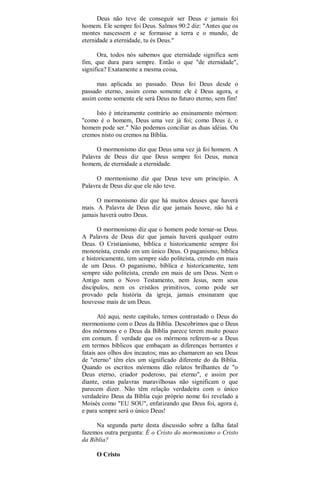 Deus não teve de conseguir ser Deus e jamais foi
homem. Ele sempre foi Deus. Salmos 90:2 diz: "Antes que os
montes nascessem e se formasse a terra e o mundo, de
eternidade a eternidade, tu és Deus."
Ora, todos nós sabemos que eternidade significa sem
fim, que dura para sempre. Então o que "de eternidade",
significa? Exatamente a mesma coisa,
mas aplicada ao passado. Deus foi Deus desde o
passado eterno, assim como somente ele é Deus agora, e
assim como somente ele será Deus no futuro eterno, sem fim!
Isto é inteiramente contrário ao ensinamento mórmon:
"como é o homem, Deus uma vez já foi; como Deus é, o
homem pode ser." Não podemos conciliar as duas idéias. Ou
cremos nisto ou cremos na Bíblia.
O mormonismo diz que Deus uma vez já foi homem. A
Palavra de Deus diz que Deus sempre foi Deus, nunca
homem, de eternidade a eternidade.
O mormonismo diz que Deus teve um princípio. A
Palavra de Deus diz que ele não teve.
O mormonismo diz que há muitos deuses que haverá
mais. A Palavra de Deus diz que jamais houve, não há e
jamais haverá outro Deus.
O mormonismo diz que o homem pode tornar-se Deus.
A Palavra de Deus diz que jamais haverá qualquer outro
Deus. O Cristianismo, bíblica e historicamente sempre foi
monoteísta, crendo em um único Deus. O paganismo, bíblica
e historicamente, tem sempre sido politeísta, crendo em mais
de um Deus. O paganismo, bíblica e historicamente, tem
sempre sido politeísta, crendo em mais de um Deus. Nem o
Antigo nem o Novo Testamento, nem Jesus, nem seus
discípulos, nem os cristãos primitivos, como pode ser
provado pela história da igreja, jamais ensinaram que
houvesse mais de um Deus.
Até aqui, neste capítulo, temos contrastado o Deus do
mormonismo com o Deus da Bíblia. Descobrimos que o Deus
dos mórmons e o Deus da Bíblia parece terem muito pouco
em comum. É verdade que os mórmons referem-se a Deus
em termos bíblicos que embaçam as diferenças berrantes e
fatais aos olhos dos incautos; mas ao chamarem ao seu Deus
de "eterno" têm eles um significado diferente do da Bíblia.
Quando os escritos mórmons dão relatos brilhantes de "o
Deus eterno, criador poderoso, pai eterno", e assim por
diante, estas palavras maravilhosas não significam o que
parecem dizer. Não têm relação verdadeira com o único
verdadeiro Deus da Bíblia cujo próprio nome foi revelado a
Moisés como "EU SOU", enfatizando que Deus foi, agora é,
e para sempre será o único Deus!
Na segunda parte desta discussão sobre a falha fatal
fazemos outra pergunta: É o Cristo do mormonismo o Cristo
da Bíblia?
O Cristo
 