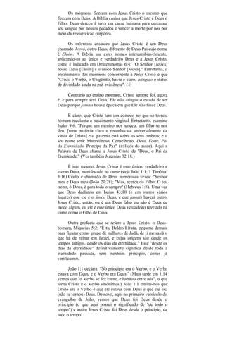 Os mórmons fizeram com Jesus Cristo o mesmo que
fizeram com Deus. A Bíblia ensina que Jesus Cristo é Deus o
Filho. Deus desceu à terra em carne humana para derramar
seu sangue por nossos pecados e vencer a morte por nós por
meio da ressurreição corpórea.
Os mórmons ensinam que Jesus Cristo é um Deus
chamado Jeová, outro Deus, diferente de Deus Pai cujo nome
é Eloim. A Bíblia usa estes nomes intercambiavelmente,
aplicando-os ao único e verdadeiro Deus e a Jesus Cristo,
como é indicado em Deuteronômio 6:4: "O Senhor [Jeová]
nosso Deus [Eloim] é o único Senhor [Jeová]." Entretanto, o
ensinamento dos mórmons concernente a Jesus Cristo é que
"Cristo o Verbo, o Unigênito, havia é claro, atingido o status
de divindade ainda na pré-existência". (4)
Contrário ao ensino mórmon, Cristo sempre foi, agora
é, e para sempre será Deus. Ele não atingiu o estado de ser
Deus porque jamais houve época em que Ele não fosse Deus.
É claro, que Cristo tem um começo no que se tornou
homem mediante o nascimento virginal. Entretanto, examine
Isaías 9:6: "Porque um menino nos nasceu, um filho se nos
deu; [uma profecia clara e reconhecida universalmente da
vinda de Cristo] e o governo está sobre os seus ombros; e o
seu nome será: Maravilhoso, Conselheiro, Deus, Forte, Pai
da Eternidade, Príncipe da Paz" (itálicos do autor). Aqui a
Palavra de Deus chama a Jesus Cristo de "Deus, o Pai da
Eternidade." (Ver também Jeremias 32:18.)
É isso mesmo, Jesus Cristo é esse único, verdadeiro e
eterno Deus, manifestado na carne (veja João 1:1; 1 Timóteo
3:16).Cristo é chamado de Deus numerosas vezes: "Senhor
meu e Deus meu!(João 20:28); "Mas, acerca do Filho: O teu
trono, ó Deus, é para todo o sempre" (Hebreus 1:8). Uma vez
que Deus declarou em Isaías 43;10 (e em outros vários
lugares) que ele é o único Deus, e que jamais haverá outro,
Jesus Cristo, então, ou é um Deus falso ou não é Deus de
modo algum, ou ele é esse único Deus verdadeiro revelado na
carne como o Filho de Deus.
Outra profecia que se refere a Jesus Cristo, o Deus-
homem, Miquéias 5:2: "E tu, Belém Efrata, pequena demais
para figurar como grupo de milhares de Judá, de ti me sairá o
que há de reinar em Israel, e cujas origens são desde os
tempos antigos, desde os dias da eternidade." Este "desde os
dias da eternidade" definitivamente significa desde toda a
eternidade passada, sem nenhum princípio, como já
verificamos.
João 1:1 declara: "No princípio era o Verbo, e o Verbo
estava com Deus, e o Verbo era Deus." (Mais tarde em 1:14
vemos que "o Verbo se fez carne, e habitou entre nós", o que
torna Cristo e o Verbo sinônimos.) João 1:1 ensina-nos que
Cristo era o Verbo e que ele estava com Deus e que ele era
(não se tornou) Deus. De novo, aqui no primeiro versículo do
evangelho de João, vemos que Deus foi Deus desde o
princípio (o que aqui possui o significado de "de todo o
tempo") e assim Jesus Cristo foi Deus desde o princípio, de
todo o tempo!
 