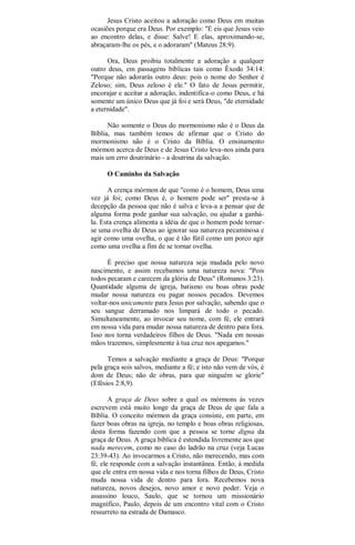 Jesus Cristo aceitou a adoração como Deus em muitas
ocasiões porque era Deus. Por exemplo: "E eis que Jesus veio
ao encontro delas, e disse: Salve! E elas, aproximando-se,
abraçaram-lhe os pés, e o adoraram" (Mateus 28:9).
Ora, Deus proibiu totalmente a adoração a qualquer
outro deus, em passagens bíblicas tais como Êxodo 34:14:
"Porque não adorarás outro deus: pois o nome do Senhor é
Zeloso; sim, Deus zeloso é ele." O fato de Jesus permitir,
encorajar e aceitar a adoração, indentifica-o como Deus, e há
somente um único Deus que já foi e será Deus, "de eternidade
a eternidade".
Não somente o Deus do mormonismo não é o Deus da
Bíblia, mas também temos de afirmar que o Cristo do
mormonismo não é o Cristo da Bíblia. O ensinamento
mórmon acerca de Deus e de Jesus Cristo leva-nos ainda para
mais um erro doutrinário - a doutrina da salvação.
O Caminho da Salvação
A crença mórmon de que "como é o homem, Deus uma
vez já foi; como Deus é, o homem pode ser" presta-se à
decepção da pessoa que não é salva e leva-a a pensar que de
alguma forma pode ganhar sua salvação, ou ajudar a ganhá-
la. Esta crença alimenta a idéia de que o homem pode tornar-
se uma ovelha de Deus ao ignorar sua natureza pecaminosa e
agir como uma ovelha, o que é tão fútil como um porco agir
como uma ovelha a fim de se tornar ovelha.
É preciso que nossa natureza seja mudada pelo novo
nascimento, e assim recebamos uma natureza nova: "Pois
todos pecaram e carecem da glória de Deus" (Romanos 3:23).
Quantidade alguma de igreja, batismo ou boas obras pode
mudar nossa natureza ou pagar nossos pecados. Devemos
voltar-nos unicamente para Jesus por salvação, sabendo que o
seu sangue derramado nos limpará de todo o pecado.
Simultaneamente, ao invocar seu nome, com fé, ele entrará
em nossa vida para mudar nossa natureza de dentro para fora.
Isso nos torna verdadeiros filhos de Deus. "Nada em nossas
mãos trazemos, simplesmente à tua cruz nos apegamos."
Temos a salvação mediante a graça de Deus: "Porque
pela graça sois salvos, mediante a fé; e isto não vem de vós, é
dom de Deus; não de obras, para que ninguém se glorie"
(Efésios 2:8,9).
A graça de Deus sobre a qual os mórmons às vezes
escrevem está muito longe da graça de Deus de que fala a
Bíblia. O conceito mórmon da graça consiste, em parte, em
fazer boas obras na igreja, no templo e boas obras religiosas,
desta forma fazendo com que a pessoa se torne digna da
graça de Deus. A graça bíblica é estendida livremente aos que
nada merecem, como no caso do ladrão na cruz (veja Lucas
23:39-43). Ao invocarmos a Cristo, não merecendo, mas com
fé, ele responde com a salvação instantânea. Então, à medida
que ele entra em nossa vida e nos torna filhos de Deus, Cristo
muda nossa vida de dentro para fora. Recebemos nova
natureza, novos desejos, novo amor e novo poder. Veja o
assassino louco, Saulo, que se tornou um missionário
magnífico, Paulo, depois de um encontro vital com o Cristo
ressurreto na estrada de Damasco.
 