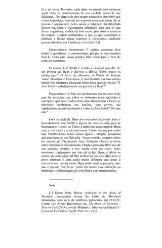 la e salvar-se. Portanto, cada alma no mundo tem interesse
igual tanto na determinação de sua verdade como de sua
falsidade... Se, depois de um exame minucioso descobrir que
é uma imposição, deve ele ser exposto ao mundo como tal; as
provas e argumentos pelos quais a falsidade foi detectada
devem ser, clara e logicamente afirmados para que os que
foram enganados, embora de boa mente, percebam a natureza
do engano e sejam restaurados, e que os que continuam a
publicar a ilusão sejam expostos e silenciados...mediante
provas aduzidas das Escrituras e da razão."[1]
Concordamos plenamente! É cristão examinar José
Smith e questionar o mormonismo, porque se nos mandou
fazê-lo, tanto para nosso próprio bem como para o bem de
todos os mórmons.
Examinar José Smith é cristão e racional pois diz ele
ser profeta de Deus e diz-nos a Bíblia "pelos frutos os
conhecereis." O Livro de Mórmon, A Pérola de Grande
Valor, Doutrina e Convênios, o mormonism e o movimento
inteiro dos mórmons giram em torno desta questão básica: "É
José Smith verdadeiramente um profeta de Deus?"
Perguntamos: se hoje um adolescente tivesse uma visão
que lhe revelasse que todos os mórmons eram apóstatas e
corruptos; que seus credos eram uma abominação a Deus, os
mórmons receberiam sua história, sem provas, tão
rapidamente quanto aceitaram a visão de José Smith? Por que
não?
Com a ajuda de Deus procuraremos examinar justa e
honestamente José Smith e alguns de seus ensinos, pois as
Escrituras e o amor de Cristo a tanto nos constrangem. Deus
ama a mórmons e a não-mórmons. Cristo morreu por todos
nós. Perante Deus todos somos iguais - simples pecadores
que precisam de um Salvador. Nesse sentido, estamos todos
no mesmo pé. Precisamos fazer distinção clara e positiva
entre mórmons e mormonismo. Oramos para que Deus nos dê
um coração contrito e nos encha com seu amor pelos
mórmons, e pensamos que isto ele já fez. Deus, e talvez os
outros, possam julgar tal fato melhor do que nós. Mas amar o
povo mórmon é uma coisa muito diferente que amar o
mormonismo; assim como Deus pode amar o pecador, mas
não o pecado. Por favor, tenha em mente essa distinção ao
examinar a reivindicação de José Smith e do mormonismo.
_______________
Nota
[1] Orson Pratt, Divine Authority of the Book of
Mormon (Autoridade divina do Livro de Mórmon)
introdução, uma série de panfletos publicados em 1850-51.
Citado por Arthur Budvarson em, The Book of Mormon -
True or False? (O Livro de Mórmon - falso ou verdadeiro?) -
Concord, California, Pacific Pub. Co., 1959.
 