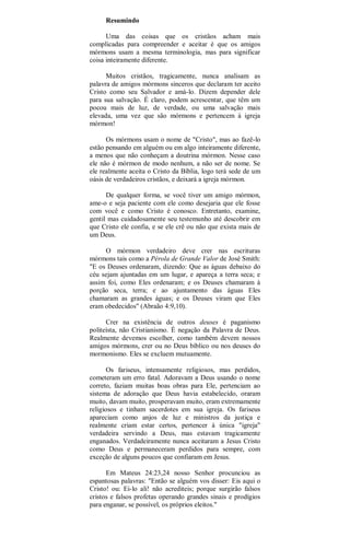 Resumindo
Uma das coisas que os cristãos acham mais
complicadas para compreender e aceitar é que os amigos
mórmons usam a mesma terminologia, mas para significar
coisa inteiramente diferente.
Muitos cristãos, tragicamente, nunca analisam as
palavra de amigos mórmons sinceros que declaram ter aceito
Cristo como seu Salvador e amá-lo. Dizem depender dele
para sua salvação. É claro, podem acrescentar, que têm um
pocou mais de luz, de verdade, ou uma salvação mais
elevada, uma vez que são mórmons e pertencem à igreja
mórmon!
Os mórmons usam o nome de "Cristo", mas ao fazê-lo
estão pensando em alguém ou em algo inteiramente diferente,
a menos que não conheçam a doutrina mórmon. Nesse caso
ele não é mórmon de modo nenhum, a não ser de nome. Se
ele realmente aceita o Cristo da Bíblia, logo terá sede de um
oásis de verdadeiros cristãos, e deixará a igreja mórmon.
De qualquer forma, se você tiver um amigo mórmon,
ame-o e seja paciente com ele como desejaria que ele fosse
com você e como Cristo é conosco. Entretanto, examine,
gentil mas cuidadosamente seu testemunho até descobrir em
que Cristo ele confia, e se ele crê ou não que exista mais de
um Deus.
O mórmon verdadeiro deve crer nas escrituras
mórmons tais como a Pérola de Grande Valor de José Smith:
"E os Deuses ordenaram, dizendo: Que as águas debaixo do
céu sejam ajuntadas em um lugar, e apareça a terra seca; e
assim foi, como Eles ordenaram; e os Deuses chamaram à
porção seca, terra; e ao ajuntamento das águas Eles
chamaram as grandes águas; e os Deuses viram que Eles
eram obedecidos" (Abraão 4:9,10).
Crer na existência de outros deuses é paganismo
politeísta, não Cristianismo. É negação da Palavra de Deus.
Realmente devemos escolher, como também devem nossos
amigos mórmons, crer ou no Deus bíblico ou nos deuses do
mormonismo. Eles se excluem mutuamente.
Os fariseus, intensamente religiosos, mas perdidos,
cometeram um erro fatal. Adoravam a Deus usando o nome
correto, faziam muitas boas obras para Ele, pertenciam ao
sistema de adoração que Deus havia estabelecido, oraram
muito, davam muito, prosperavam muito, eram extremamente
religiosos e tinham sacerdotes em sua igreja. Os fariseus
apareciam como anjos de luz e ministros da justiça e
realmente criam estar certos, pertencer à única "igreja"
verdadeira servindo a Deus, mas estavam tragicamente
enganados. Verdadeiramente nunca aceitaram a Jesus Cristo
como Deus e permaneceram perdidos para sempre, com
exceção de alguns poucos que confiaram em Jesus.
Em Mateus 24:23,24 nosso Senhor procunciou as
espantosas palavras: "Então se alguém vos disser: Eis aqui o
Cristo! ou: Ei-lo ali! não acrediteis; porque surgirão falsos
cristos e falsos profetas operando grandes sinais e prodígios
para enganar, se possível, os próprios eleitos."
 