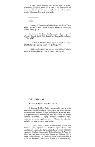 Os fatos, de si mesmos, não podem abrir os olhos.
Entretanto, o Espírito Santo usa os fatos, e isto está escrito no
amor de Cristo que ele pode, mediante estes fatos, abrir
muitos olhos para libertação e salvação.
__________
Notas
[1] James E. Talmage, A Study of the Articles of Faith
(Salt Lake City: The Church of Jesus Christ of Latter-day
Saints, 1952), p.430.
[2] Joseph Fielding Smith, comp., Teachings of
Prophet Joseph Smith (Salt Lake City: Deseret News Press,
1958), p.345.
[3] Milton R. Hunter, The Gospel Through the Ages
(Salt Lake City: Deseret Book Co., 1945), p.104.
[4] B.R. McConkie, What the Mormons Think of Christ
(folheto) (Salt Lake City: Deseret News Press), p.36.
CAPÍTULO OITO
A Verdade Acerca do "Deus-Adão"
A doutrina do Deus-Adão é um espinho para a igreja
dos Santos dos Últimos Dias. Espinho esse que gostariam que
desaparecesse. Brigham Young ensinou que Adão era Deus.
Ele apresentou esta doutrina por mais de 20 anos em muitos
sermões diferentes. A igreja mórmon acreditava nela,
aceitou-a e ensinou-a pelo menos por 50 anos. Os mórmons
de hoje, em geral, negam essa doutrina.
O "Profeta Vivo" e atual presidente dos Santos dos
Últimos Dias, Spencer W. Kimball, agora chama esta
doutrina do Deus-Adão de "doutrina falsa". Se os mórmons
seguem a Brigham Young nesta doutrina herética de Adão ser
Deus, revelam que a igreja dos Santos dos Últimos Dias é
falsa, inegavelmente. A doutrina Deus-Adão contradiz o
Livro de Mórmon. Contradiz a Bíblia. Não somente isto,
 