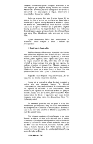 também é contra-senso puro e completo. Entretanto, é um
fato inegável que Brigham Young ensinou esta doutrina!
Abandonar a doutrina e preservar a integridade do "profeta" é
impossível. Isto despedaçaria a lógica, emascularia a
honestidade, e denudaria a verdade.
Deixe-me resumir. Crer que Brigham Young foi um
profeta de Deus e aceitar sua revelação do Deus-Adão é
admitir que o "profeta" de hoje Spencer W. Kimball e a igreja
dos Santos dos Últimos Dias são falsos. Rejeitar a doutrina
Deus-Adão é negar o "profeta" que a apresentou--Brigham
Young--e admitir que ele era profeta falso. Esta contradição
doutrinária prova que a igreja dos Santos dos Últimos Dias é
uma igreja falsa, liderada por vários anos por um profeta
falso.
Agora examinemos breve mas honestamente as
evidências. Preste atenção às datas à medida que
prosseguimos.
A Doutrina do Deus-Adão
Brigham Young evidentemente introduziu esta doutrina
num sermão que pregou no dia 9 de abril de 1852. Leia-o no
contexto no Journal of Discourses: "Agora ouvi, ó habitantes
de terra, judeus e gentios, santos e pecadores! Quando nosso
pai chegou ao jardim do Éden, entrou nele com um corpo
celestial, e trouxe consigo Eva, uma de suas esposas. Ele
ajudou a organizar este mundo. Ele é Miguel, o Arcanjo, o
Ancião de Dias! Acerca de quem santos homens têm escrito e
falado--ele é nosso pai e nosso Deus, e o único Deus com
quem devemos lidar" (vol. 1, p.50, 51, itálicos do autor).
Repetidas vezes Brigham Young ensinou que Adão era
Deus. Isto não foi uma tirada única e isolada.
Agora leia a contradição clara do atual presidente e
profeta vivo dos mórmons, Spencer W. Kimball:
"Prevenimos-vos contra a disseminação de doutrinas que não
são segundo as escrituras e que supostamente foram
ensinadas por algumas das Autoridades Gerais das gerações
passadas. Tal é o caso, por exemplo, da teoria do Deus-Adão.
Denunciamos tal teoria e esperamos que todos tomem
precaução contra esta e outros tipos de doutrinas falsas " (1)
(itálicos do autor).
Os mórmons gostariam que seu povo e os de fora
acreditassem que Brigham Young foi citado erradamente ou
mal compreendido. Gostariam de pensar que esta doutrina do
Deus-Adão fosse uma tentativa de difamar o seu profeta, por
parte dos antimórmons.
Não obstante, qualquer mórmon honesto e que esteja
disposto a encarar os fatos pode descobrir por si mesmo
exatamente o que Brigham Young ensinou sobre o assunto no
Journal of Discourses e outros escritos mórmons. Para os que
não têm acesso ao Journal of Discourses, Melaine Layton,
Jerald e Sandra Tanner e Bob Witte trazem, em seus
respectivos livros, fotocópias dos sermões de Brigham Young
acerca de Adão ser Deus.
Adão, Quem é Ele?
 
